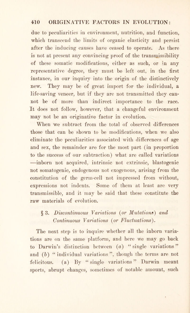 due to peculiarities in environment, nutrition, and function, which transcend the limits of organic elasticity and persist after the inducing causes have ceased to operate. As there is not at present any convincing proof of the transmissibility of these somatic modifications, either as such, or in any representative degree, they must he left out, in the first instance, in our inquiry into the origin of the distinctively new. They may be of great import for the individual, a life-saving veneer, but if they are not transmitted they can- not be of more than indirect importance to the race. It does not follow, however, that a changeful environment may not he an originative factor in evolution. When we subtract from the total of observed differences those that can he shown to be modifications, when we also eliminate the peculiarities associated with differences of age and sex, the remainder are for the most part (in proportion to the success of our subtraction) what are called variations —inborn not acquired, intrinsic not extrinsic, blastogenic not somatogenic, endogenous not exogenous, arising from the constitution of the germ-cell not impressed from without, expressions not indents. Some of them at least are very transmissible, and it may be said that these constitute the raw materials of evolution. § 3. Discontinuous Variations (or Mutations) and Continuous Variations (or Fluctuations). The next step is to inquire whether all the inborn varia- tions are on the same platform, and here we may go back to Darwin’s distinction between (a) “ single variations ” and (b) u individual variations ”, though the terms are not felicitous. (a) By “ single variations ” Darwin meant sports, abrupt changes, sometimes of notable amount, such
