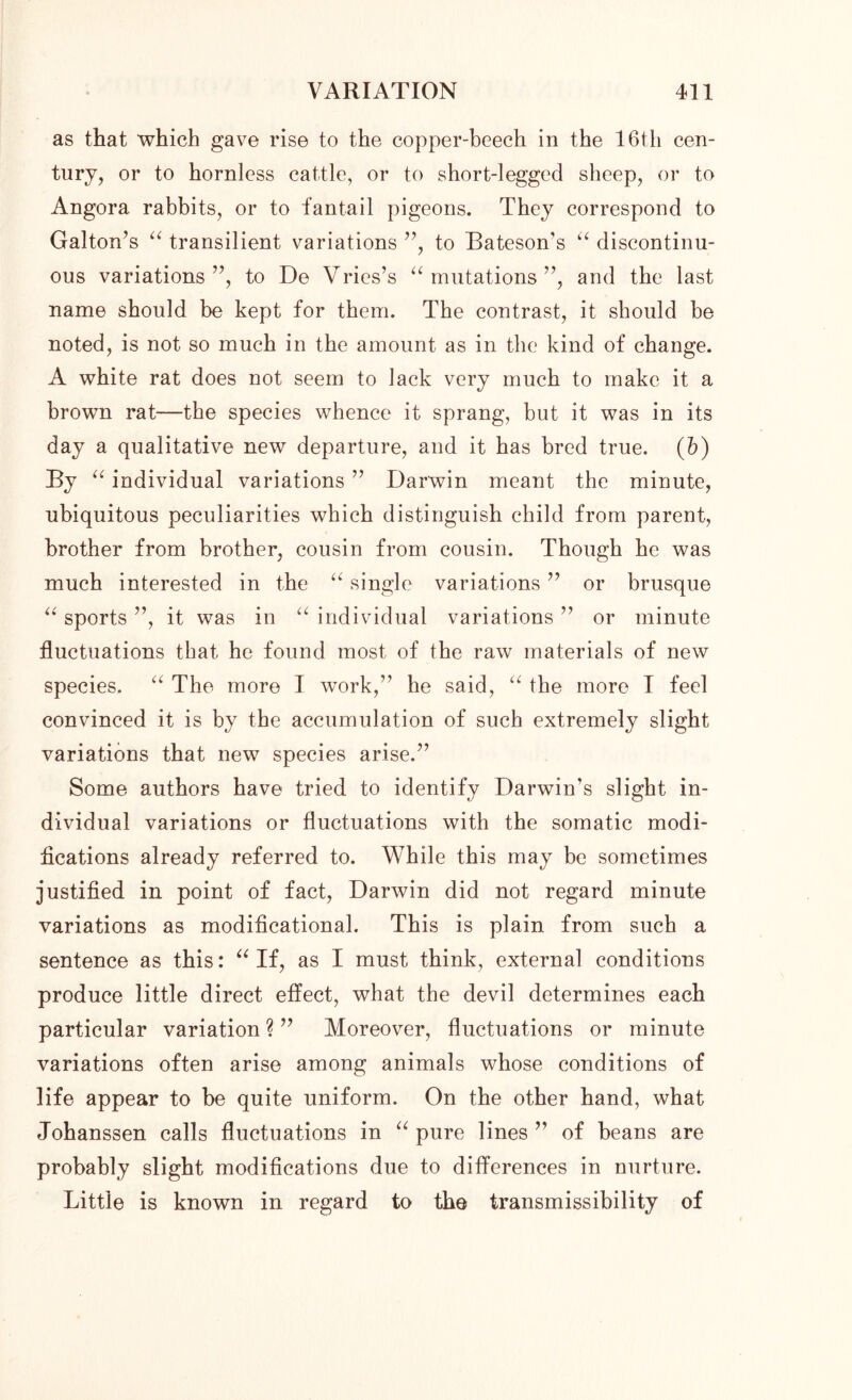 as that which gave rise to the copper-beech in the 16th cen- tury, or to hornless cattle, or to short-legged sheep, or to Angora rabbits, or to fantail pigeons. They correspond to Galton’s “ transilient variations ”, to Bateson's “ discontinu- ous variations”, to De Vries’s “mutations”, and the last name should be kept for them. The contrast, it should be noted, is not so much in the amount as in the kind of change. A white rat does not seem to lack very much to make it a brown rat—the species whence it sprang, but it was in its day a qualitative new departure, and it has bred true, (b) By “ individual variations ” Darwin meant the minute, ubiquitous peculiarities which distinguish child from parent, brother from brother, cousin from cousin. Though he was much interested in the “ single variations ” or brusque “ sports ”, it was in “ individual variations ” or minute fluctuations that he found most of the raw materials of new species. “ The more I work,” he said, “ the more I feel convinced it is by the accumulation of such extremely slight variations that new species arise.” Some authors have tried to identify Darwin’s slight in- dividual variations or fluctuations with the somatic modi- fications already referred to. While this may be sometimes justified in point of fact, Darwin did not regard minute variations as modificational. This is plain from such a sentence as this: “If, as I must think, external conditions produce little direct effect, what the devil determines each particular variation ? ” Moreover, fluctuations or minute variations often arise among animals whose conditions of life appear to be quite uniform. On the other hand, what Johanssen calls fluctuations in “pure lines” of beans are probably slight modifications due to differences in nurture. Little is known in regard to the transmissibility of
