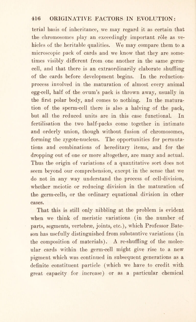 terial basis of inheritance, we may regard it as certain that the chromosomes play an exceedingly important role as ve- hicles of the heritable qualities. We may compare them to a microscopic pack of cards and we know that they are some- times visibly different from one another in the same germ- cell, and that there is an extraordinarily elaborate shuffling of the cards before development begins. In the reduction- process involved in the maturation of almost every animal egg-cell, half of the ovum’s pack is thrown away, usually in the first polar body, and comes to nothing. In the matura- tion of the sperm-cell there is also a halving of the pack, but all the reduced units are in this case functional. In fertilisation the two half-packs come together in intimate and orderly union, though without fusion of chromosomes, forming the zygote-nucleus. The opportunities for permuta- tions and combinations of hereditary items, and for the dropping out of one or more altogether, are many and actual. Thus the origin of variations of a quantitative sort does not seem beyond our comprehension, except in the sense that we do not in any way understand the process of cell-division, whether meiotic or reducing division in the maturation of the germ-cells, or the ordinary equational division in other cases. That this is still only nibbling at the problem is evident when we think of meristic variations (in the number of parts, segments, vertebrae, joints, etc.), which Professor Bate- son has usefully distinguished from substantive variations (in the composition of materials). A re-shuffling of the molec- ular cards within the germ-cell might give rise to a new pigment which was continued in subsequent generations as a definite constituent particle (which we have to credit with great capacity for increase) or as a particular chemical