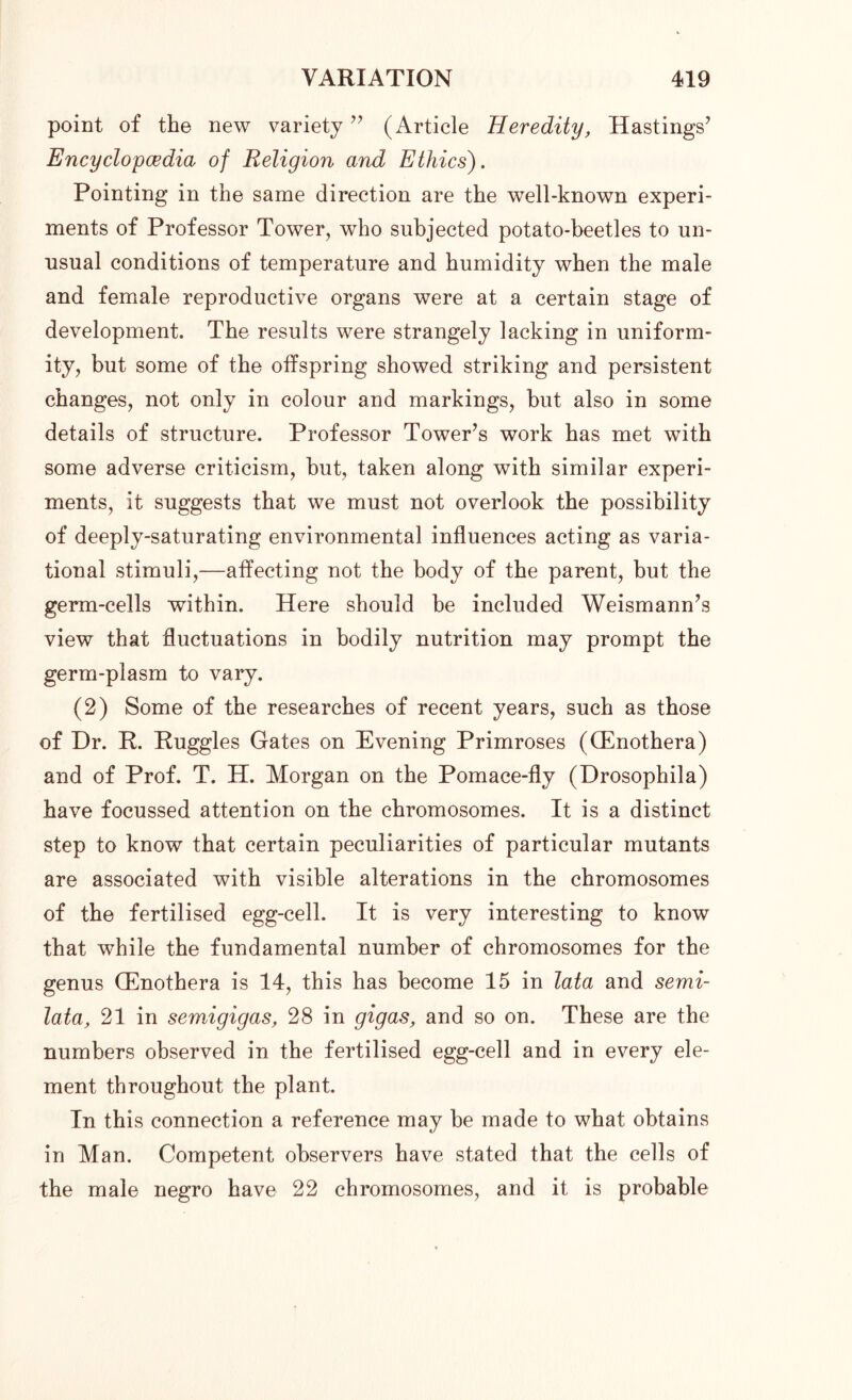point of the new variety ” (Article Heredity, Hastings’ Encyclopedia of Religion and Ethics). Pointing in the same direction are the well-known experi- ments of Professor Tower, who subjected potato-beetles to un- usual conditions of temperature and humidity when the male and female reproductive organs were at a certain stage of development. The results were strangely lacking in uniform- ity, but some of the offspring showed striking and persistent changes, not only in colour and markings, hut also in some details of structure. Professor Tower’s work has met with some adverse criticism, but, taken along with similar experi- ments, it suggests that we must not overlook the possibility of deeply-saturating environmental influences acting as varia- tional stimuli,—affecting not the body of the parent, but the germ-cells within. Here should be included Weismann’s view that fluctuations in bodily nutrition may prompt the germ-plasm to vary. (2) Some of the researches of recent years, such as those of Hr. R. Ruggles Gates on Evening Primroses (Oenothera) and of Prof. T. H. Morgan on the Pomace-fly (Drosophila) have focussed attention on the chromosomes. It is a distinct step to know that certain peculiarities of particular mutants are associated with visible alterations in the chromosomes of the fertilised egg-cell. It is very interesting to know that while the fundamental number of chromosomes for the genus (Enothera is 14, this has become 15 in lata and semi- lata, 21 in semigigas, 28 in gigas, and so on. These are the numbers observed in the fertilised egg-cell and in every ele- ment throughout the plant. In this connection a reference may he made to what obtains in Man. Competent observers have stated that the cells of the male negro have 22 chromosomes, and it is probable