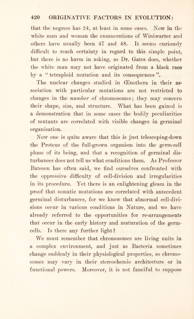 that the negress has 24, at least in some cases. Now in the white man and woman the enumerations of Winiwarter and others have usually been 47 and 48. It seems curiously difficult to reach certainty in regard to this simple point, but there is no harm in asking, as Dr. Gates does, whether the white man may not have originated from a black race by a “ tetraploid mutation and its consequences The nuclear changes studied in (Enothera in their as- sociation with particular mutations are not restricted to changes in the number of chromosomes; they may concern their shape, size, and structure. What has been gained is a demonstration that in some cases the bodily peculiarities of mutants are correlated with visible changes in germinal organisation. Now one is quite aware that this is just telescoping-down the Proteus of the full-grown organism into the germ-cell phase of its being, and that a recognition of germinal dis- turbances does not tell us what conditions them. As Professor Bateson has often said, we find ourselves confronted with the oppressive difficulty of cell-division and irregularities in its procedure. Yet there is an enlightening gleam in the proof that somatic mutations are correlated with antecedent germinal disturbances, for we know that abnormal cell-divi- sions occur in various conditions in Nature, and we have already referred to the opportunities for re-arrangements that occur in the early history and maturation of the germ- cells. Is there any further light? We must remember that chromosomes are living units in a complex environment, and just as Bacteria sometimes change suddenly in their physiological properties, so chromo- somes may vary in their stereochemic architecture or in functional powers. Moreover, it is not fanciful to suppose