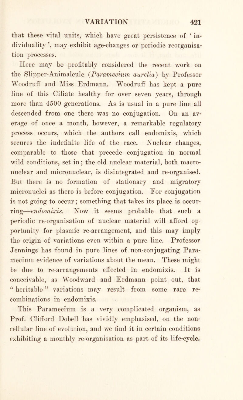 that these vital units, which have great persistence of ‘ in- dividuality *, may exhibit age-changes or periodic reorganisa- tion processes. Here may be profitably considered the recent work on the Slipper-Animalcule (Paramecium aurelia) by Professor Woodruff and Miss Erdmann. Woodruff has kept a pure line of this Ciliate healthy for over seven years, through more than 4500 generations. As is usual in a pure line all descended from one there was no conjugation. On an av- erage of once a month, however, a remarkable regulatory process occurs, which the authors call endomixis, which secures the indefinite life of the race. Nuclear changes, comparable to those that precede conjugation in normal wild conditions, set in; the old nuclear material, both macro- nuclear and micronuclear, is disintegrated and re-organised. But there is no formation of stationary and migratory micronuclei as there is before conjugation. For conjugation is not going to occur; something that takes its place is occur- ring—endomixis. Now it seems probable that such a periodic re-organisation of nuclear material will afford op- portunity for plasmic re-arrangement, and this may imply the origin of variations even within a pure line. Professor Jennings has found in pure lines of non-conjugating Para- mecium evidence of variations about the mean. These might be due to re-arrangements effected in endomixis. It is conceivable, as Woodward and Erdmann point out, that “ heritable ” variations may result from some rare re- combinations in endomixis. This Paramecium is a very complicated organism, as Prof. Clifford Dobell has vividly emphasised, on the non- cellular line of evolution, and we find it in certain conditions exhibiting a monthly re-organisation as part of its life-cycle.