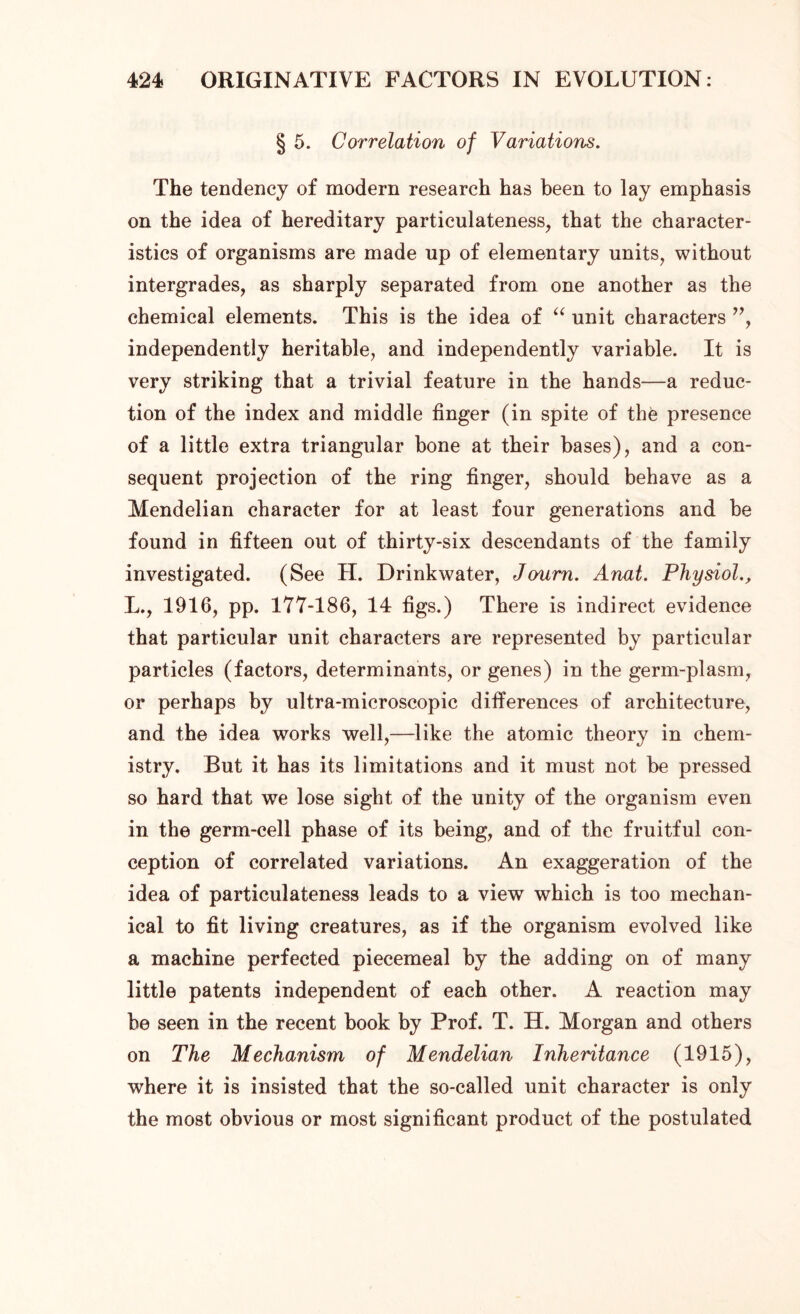 § 5. Correlation of Variations. The tendency of modern research has been to lay emphasis on the idea of hereditary particulateness, that the character- istics of organisms are made up of elementary units, without intergrades, as sharply separated from one another as the chemical elements. This is the idea of “ unit characters ”, independently heritable, and independently variable. It is very striking that a trivial feature in the hands—a reduc- tion of the index and middle finger (in spite of thfe presence of a little extra triangular bone at their bases), and a con- sequent projection of the ring finger, should behave as a Mendelian character for at least four generations and be found in fifteen out of thirty-six descendants of the family investigated. (See H. Drinkwater, Journ. Anat. Physiol L., 1916, pp. 177-186, 14 figs.) There is indirect evidence that particular unit characters are represented by particular particles (factors, determinants, or genes) in the germ-plasm, or perhaps by ultra-microscopic differences of architecture, and the idea works well,—like the atomic theory in chem- istry. But it has its limitations and it must not be pressed so hard that we lose sight of the unity of the organism even in the germ-cell phase of its being, and of the fruitful con- ception of correlated variations. An exaggeration of the idea of particulateness leads to a view which is too mechan- ical to fit living creatures, as if the organism evolved like a machine perfected piecemeal by the adding on of many little patents independent of each other. A reaction may be seen in the recent book by Prof. T. H. Morgan and others on The Mechanism of Mendelian Inheritance (1915), where it is insisted that the so-called unit character is only the most obvious or most significant product of the postulated