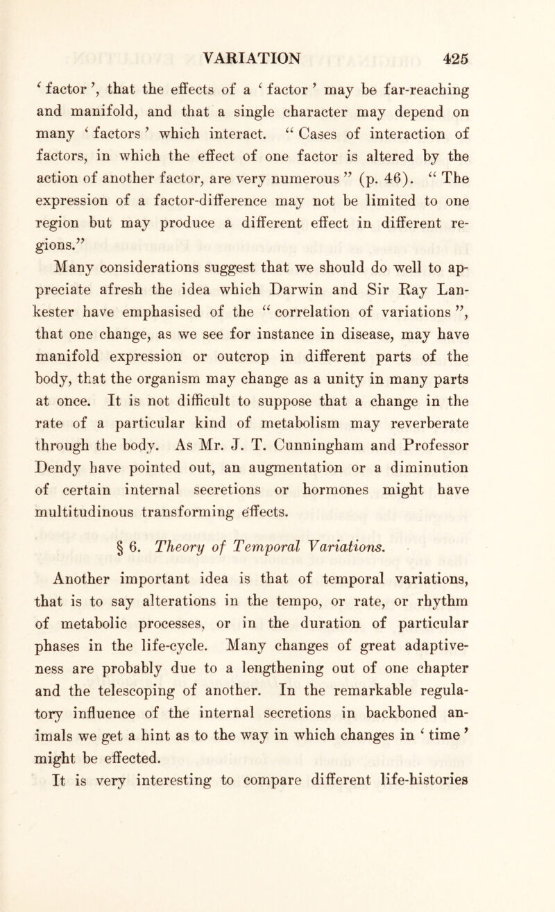 ‘ factor *, that the effects of a ‘ factor ’ may be far-reaching and manifold, and that a single character may depend on many ‘ factors ’ which interact. “ Cases of interaction of factors, in which the effect of one factor is altered by the action of another factor, are very numerous ” (p. 46). “ The expression of a factor-difference may not be limited to one region but may produce a different effect in different re- gions.” Many considerations suggest that we should do well to ap- preciate afresh the idea which Darwin and Sir Ray Lan- kester have emphasised of the “ correlation of variations ”, that one change, as we see for instance in disease, may have manifold expression or outcrop in different parts of the body, that the organism may change as a unity in many parts at once. It is not difficult to suppose that a change in the rate of a particular kind of metabolism may reverberate through the body. As Mr. J. T. Cunningham and Professor Dendy have pointed out, an augmentation or a diminution of certain internal secretions or hormones might have multitudinous transforming effects. § 6. Theory of Temporal Variations. Another important idea is that of temporal variations, that is to say alterations in the tempo, or rate, or rhythm of metabolic processes, or in the duration of particular phases in the life-cycle. Many changes of great adaptive- ness are probably due to a lengthening out of one chapter and the telescoping of another. In the remarkable regula- tory influence of the internal secretions in backboned an- imals we get a hint as to the way in which changes in ‘ time y might be effected. It is very interesting to compare different life-histories
