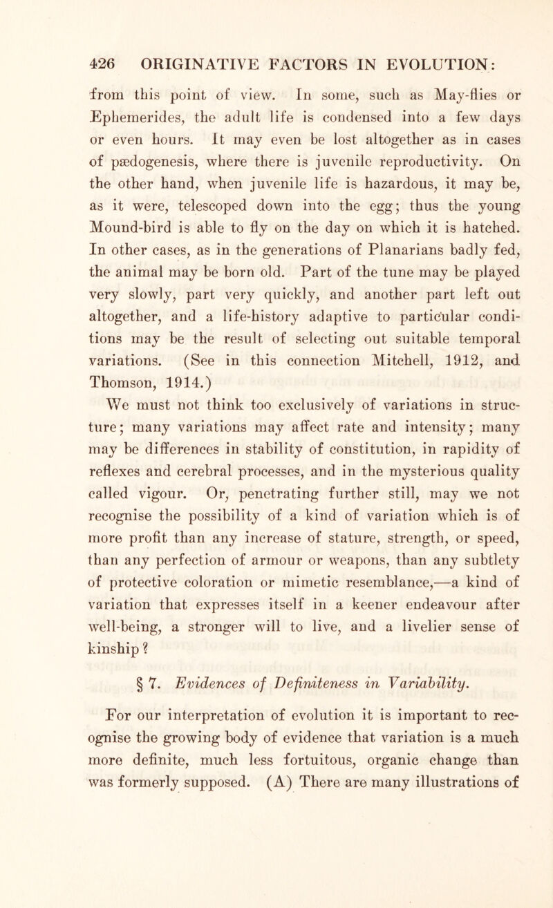 from this point of view. In some, such as May-flies or Ephemerides, the adult life is condensed into a few days or even hours. It may even be lost altogether as in cases of paedogenesis, where there is juvenile reproductivity. On the other hand, when juvenile life is hazardous, it may be, as it were, telescoped down into the egg; thus the young Mound-bird is able to fly on the day on which it is hatched. In other cases, as in the generations of Planarians badly fed, the animal may be born old. Part of the tune may be played very slowly, part very quickly, and another part left out altogether, and a life-history adaptive to particular condi- tions may be the result of selecting out suitable temporal variations. (See in this connection Mitchell, 1912, and. Thomson, 1914.) We must not think too exclusively of variations in struc- ture ; many variations may affect rate and intensity; many may be differences in stability of constitution, in rapidity of reflexes and cerebral processes, and in the mysterious quality called vigour. Or, penetrating further still, may we not recognise the possibility of a kind of variation which is of more profit than any increase of stature, strength, or speed, than any perfection of armour or weapons, than any subtlety of protective coloration or mimetic resemblance,—a kind of variation that expresses itself in a keener endeavour after well-being, a stronger will to live, and a livelier sense of kinship ? § 7. Evidences of Definiteness in Variability. For our interpretation of evolution it is important to rec- ognise the growing body of evidence that variation is a much more definite, much less fortuitous, organic change than was formerly supposed. (A) There are many illustrations of