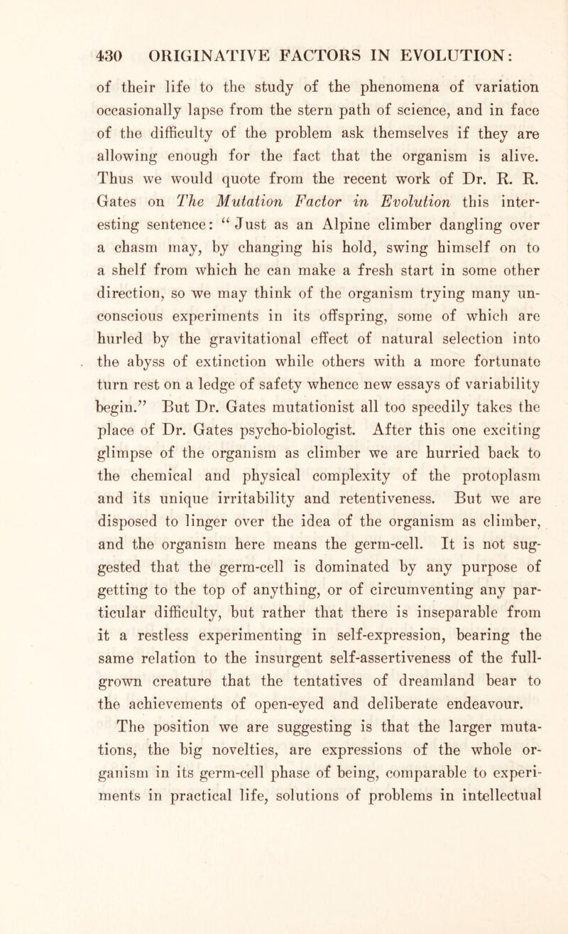 of their life to the study of the phenomena of variation occasionally lapse from the stern path of science, and in face of the difficulty of the problem ask themselves if they are allowing enough for the fact that the organism is alive. Thus we would quote from the recent work of Dr. R. R. Gates on The Mutation Factor in Evolution this inter- esting sentence: “Just as an Alpine climber dangling over a chasm may, by changing his hold, swing himself on to a shelf from which he can make a fresh start in some other direction, so we may think of the organism trying many un- conscious experiments in its offspring, some of which are hurled by the gravitational effect of natural selection into the abyss of extinction while others with a more fortunate turn rest on a ledge of safety whence new essays of variability begin.” But Dr. Gates mutationist all too speedily takes the place of Dr. Gates psycho-biologist. After this one exciting glimpse of the organism as climber we are hurried back to the chemical and physical complexity of the protoplasm and its unique irritability and retentiveness. But we are disposed to linger over the idea of the organism as climber, and the organism here means the germ-cell. It is not sug- gested that the germ-cell is dominated by any purpose of getting to the top of anything, or of circumventing any par- ticular difficulty, but rather that there is inseparable from it a restless experimenting in self-expression, bearing the same relation to the insurgent self-assertiveness of the full- grown creature that the tentatives of dreamland bear to the achievements of open-eyed and deliberate endeavour. The position we are suggesting is that the larger muta- tions, the big novelties, are expressions of the whole or- ganism in its germ-cell phase of being, comparable to experi- ments in practical life, solutions of problems in intellectual