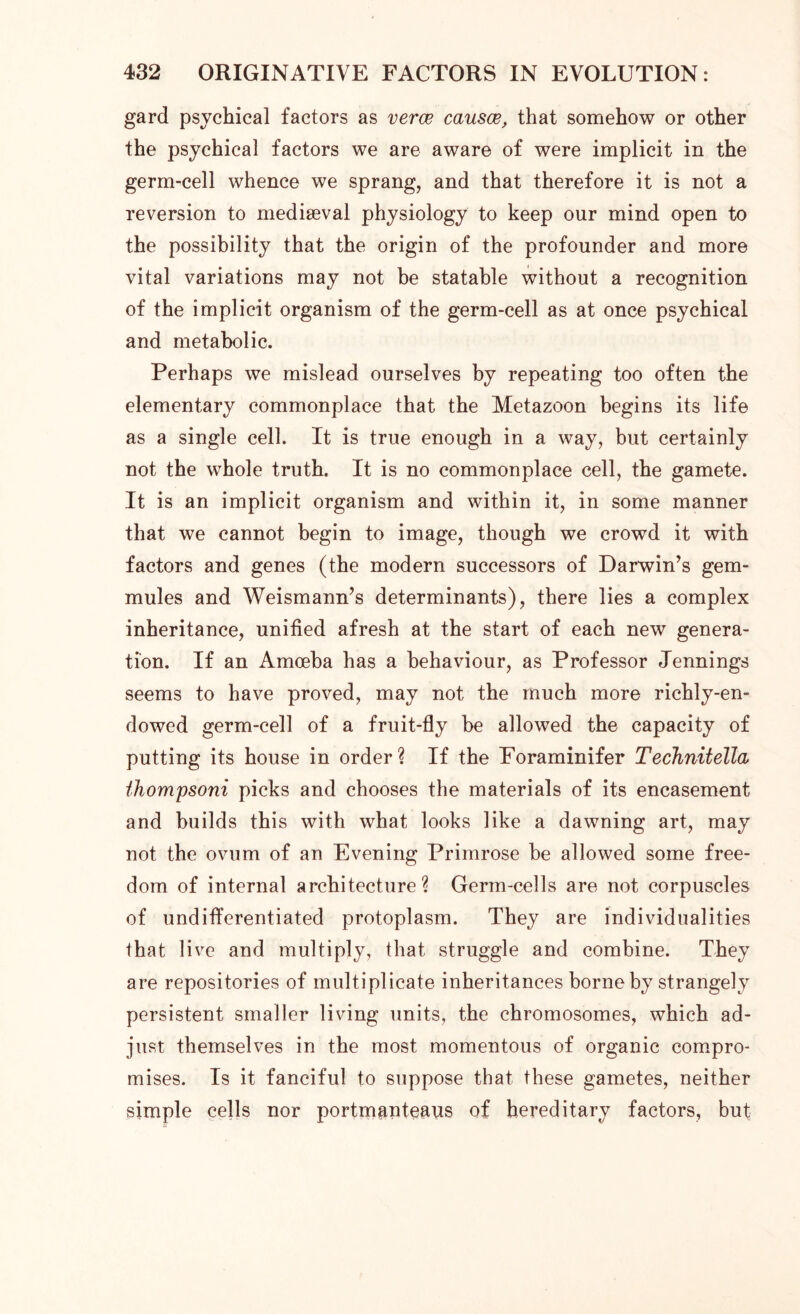 gard psychical factors as verce causes, that somehow or other the psychical factors we are aware of were implicit in the germ-cell whence we sprang, and that therefore it is not a reversion to mediaeval physiology to keep our mind open to the possibility that the origin of the profounder and more vital variations may not be statable without a recognition of the implicit organism of the germ-cell as at once psychical and metabolic. Perhaps we mislead ourselves by repeating too often the elementary commonplace that the Metazoon begins its life as a single cell. It is true enough in a way, but certainly not the whole truth. It is no commonplace cell, the gamete. It is an implicit organism and within it, in some manner that we cannot begin to image, though we crowd it with factors and genes (the modern successors of Darwin’s gem- mules and Weismann’s determinants), there lies a complex inheritance, unified afresh at the start of each new genera- tion. If an Amoeba has a behaviour, as Professor Jennings seems to have proved, may not the much more richly-en- dowed germ-cell of a fruit-fly be allowed the capacity of putting its house in order? If the Foraminifer Technitella ihompsoni picks and chooses the materials of its encasement and builds this with what looks like a dawning art, may not the ovum of an Evening Primrose be allowed some free- dom of internal architecture? Germ-cells are not corpuscles of undifferentiated protoplasm. They are individualities that live and multiply, that struggle and combine. They are repositories of multiplicate inheritances borne by strangely persistent smaller living units, the chromosomes, which ad- just themselves in the most momentous of organic compro- mises. Is it fanciful to suppose that these gametes, neither simple cells nor portmanteaus of hereditary factors, but