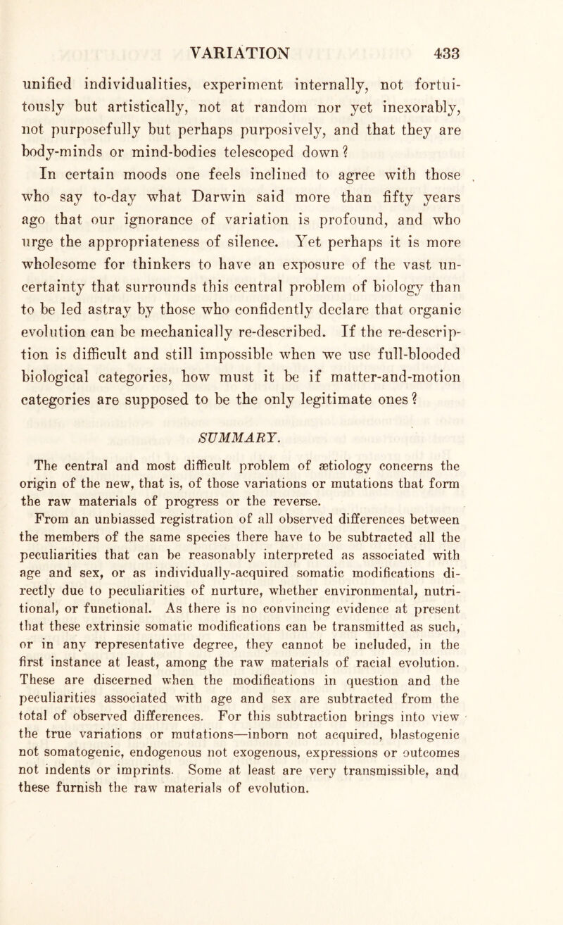 unified individualities, experiment internally, not fortui- tously but artistically, not at random nor yet inexorably, not purposefully but perhaps purposively, and that they are body-minds or mind-bodies telescoped down ? In certain moods one feels inclined to agree with those who say to-day what Darwin said more than fifty years ago that our ignorance of variation is profound, and who urge the appropriateness of silence. Yet perhaps it is more wholesome for thinkers to have an exposure of the vast un- certainty that surrounds this central problem of biology than to be led astray by those who confidently declare that organic evolution can be mechanically re-described. If the re-descrip- tion is difficult and still impossible when we use full-blooded biological categories, how must it be if matter-and-motion categories are supposed to be the only legitimate ones ? SUMMARY. The central and most difficult problem of astiology concerns the origin of the new, that is, of those variations or mutations that form the raw materials of progress or the reverse. From an unbiassed registration of all observed differences between the members of the same species there have to be subtracted all the peculiarities that can be reasonably interpreted as associated with age and sex, or as individually-acquired somatic modifications di- rectly due to peculiarities of nurture, whether environmental, nutri- tional, or functional. As there is no convincing evidence at present that these extrinsic somatic modifications can be transmitted as such, or in any representative degree, they cannot be included, in the first instance at least, among the raw materials of racial evolution. These are discerned when the modifications in question and the peculiarities associated with age and sex are subtracted from the total of observed differences. For this subtraction brings into view the true variations or mutations—inborn not acquired, blastogenic not somatogenic, endogenous not exogenous, expressions or outcomes not indents or imprints. Some at least are very transmissible, and these furnish the raw materials of evolution.
