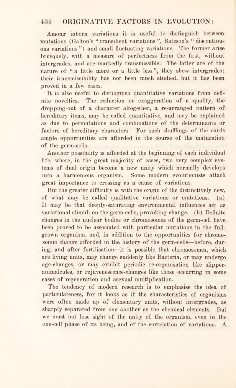 Among inborn variations it is useful to distinguish between mutations (Gabon’s “ transilient variations”, Bateson’s “discontinu- ous variations”) and small fluctuating variations. The former arise brusquely, with a measure of perfectness from the first, without intergrades, and are markedly transmissible. The latter are of the nature of “a little more or a little less”, they show intergrades; their transmissibility has not been much studied, but it has been proved in a few cases. It is also useful to distinguish quantitative variations from defi- nite novelties. The reduction or exaggeration of a quality, the dropping-out of a character altogether, a re-arranged pattern of hereditary items, may be called quantitative, and may be explained as due to permutations and combinations of the determinants or factors of hereditary characters. For such shufflings of the cards ample opportunities are afforded in the course of the maturation of the germ-cells. Another possibility is afforded at the beginning of each individual life, where, in the great majority of cases, two very complex sys- tems of dual origin become a new unity which normally develops into a harmonious organism. Some modern evolutionists attach great importance to crossing as a cause of variations. But the greater difficulty is with the origin of the distinctively new, of what may be called qualitative variations or mutations, (a) It may be that deeply-saturating environmental influences act as variational stimuli on the germ-cells, provoking change, (b) Definite changes in the nuclear bodies or chromosomes of the germ-cell have been proved to be associated with particular mutations in the full- grown organism, and, in addition to the opportunities for chromo- somic change afforded in the history of the germ-cells—before, dur- ing, and after fertilisation—it is possible that chromosomes, which are living units, may change suddenly like Bacteria, or may undergo age-changes, or may exhibit periodic re-organisation like slipper- animalcules, or rejuvenescence-changes like those occurring in some cases of regeneration and asexual multiplication. The tendency of modern research is to emphasise the idea of particulateness, for it looks as if the characteristics of organisms were often made up of elementary units, without intergrades, as sharply separated from one another as the chemical elements. But we must not lose sight of the unity of the organism, even in the one-cell phase of its being, and of the correlation of variations. A