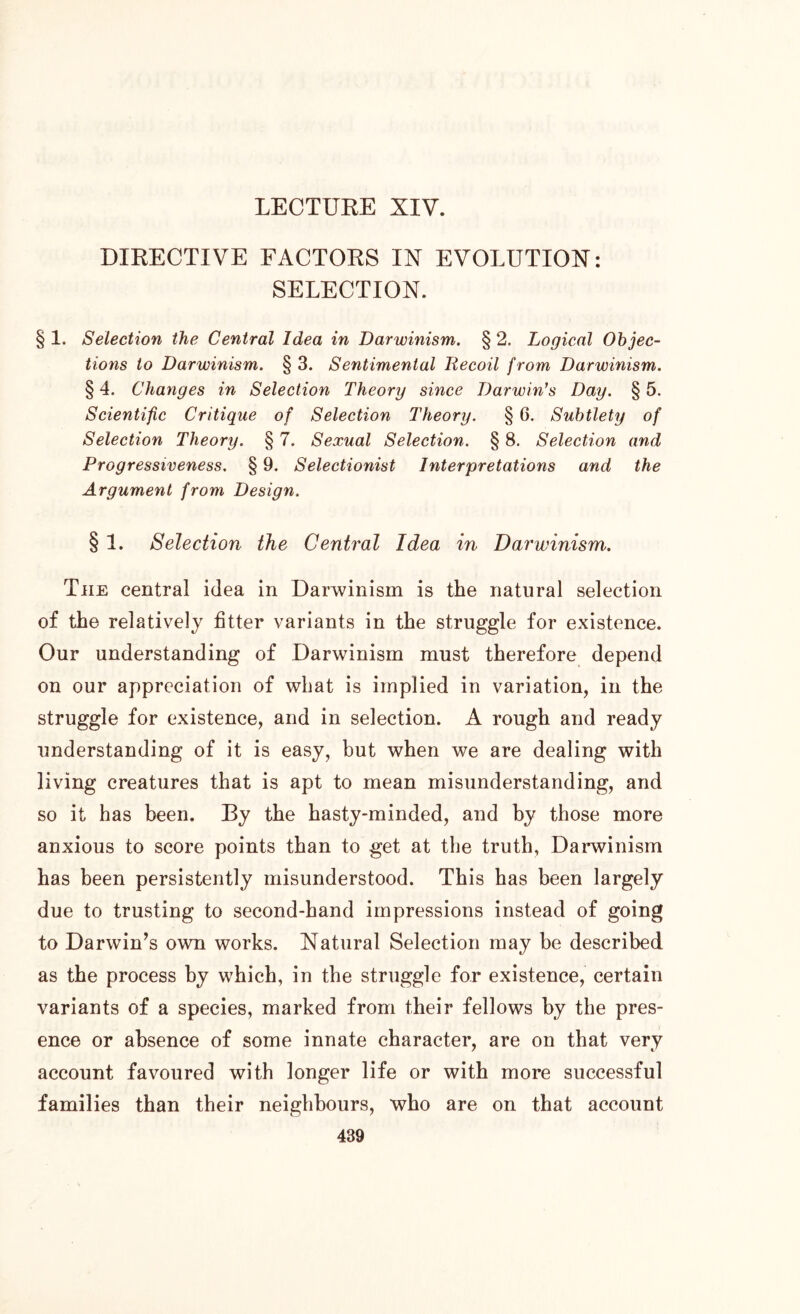 DIRECTIVE FACTORS IN EVOLUTION: SELECTION. § 1. Selection the Central Idea in Darwinism. § 2. Logical Objec- tions to Darwinism. § 3. Sentimental liecoil from Darwinism. § 4. Changes in Selection Theory since Darwin’s Day. § 5. Scientific Critique of Selection Theory. § 6. Subtlety of Selection Theory. § 7. Sexual Selection. § 8. Selection and Progressiveness. § 9. Selectionist Interpretations and the Argument from Design. § 1. Selection the Central Idea in Darwinism. Tiie central idea in Darwinism is the natural selection of the relatively fitter variants in the struggle for existence. Our understanding of Darwinism must therefore depend on our appreciation of what is implied in variation, in the struggle for existence, and in selection. A rough and ready understanding of it is easy, but when we are dealing with living creatures that is apt to mean misunderstanding, and so it has been. By the hasty-minded, and by those more anxious to score points than to get at the truth, Darwinism has been persistently misunderstood. This has been largely due to trusting to second-hand impressions instead of going to Darwin’s own works. Natural Selection may be described as the process by which, in the struggle for existence, certain variants of a species, marked from their fellows by the pres- ence or absence of some innate character, are on that very account favoured with longer life or with more successful families than their neighbours, who are on that account