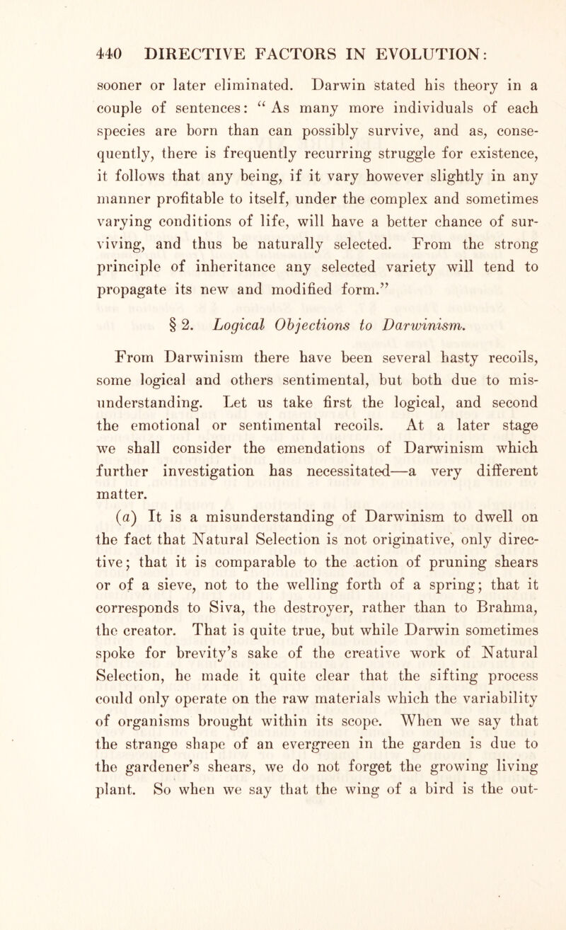 sooner or later eliminated. Darwin stated his theory in a couple of sentences: “ As many more individuals of each species are born than can possibly survive, and as, conse- quently, there is frequently recurring struggle for existence, it follows that any being, if it vary however slightly in any manner profitable to itself, under the complex and sometimes varying conditions of life, will have a better chance of sur- viving, and thus he naturally selected. From the strong principle of inheritance any selected variety will tend to propagate its new and modified form.” § 2. Logical Objections to Darwinism. From Darwinism there have been several hasty recoils, some logical and others sentimental, but both due to mis- understanding. Let us take first the logical, and second the emotional or sentimental recoils. At a later stage we shall consider the emendations of Darwinism which further investigation has necessitated—a very different matter. (a) It is a misunderstanding of Darwinism to dwell on the fact that Natural Selection is not originative, only direc- tive; that it is comparable to the action of pruning shears or of a sieve, not to the welling forth of a spring; that it corresponds to Siva, the destroyer, rather than to Brahma, the creator. That is quite true, but while Darwin sometimes spoke for brevity’s sake of the creative work of Natural Selection, he made it quite clear that the sifting process could only operate on the raw materials which the variability of organisms brought within its scope. When we say that the strange shape of an evergreen in the garden is due to the gardener’s shears, we do not forget the growing living plant. So when we say that the wing of a bird is the out-