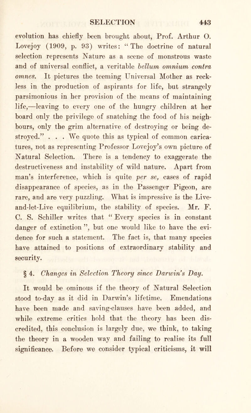 evolution has chiefly been brought about, Prof. Arthur O. Lovejoy (1909, p. 93) writes: “ The doctrine of natural selection represents Nature as a scene of monstrous waste and of universal conflict, a veritable helium omnium contra 07nnes. It pictures the teeming Universal Mother as reck- less in the production of aspirants for life, but strangely parsimonious in her provision of the means of maintaining life,—leaving to every one of the hungry children at her board only the privilege of snatching the food of his neigh- bours, only the grim alternative of destroying or being de- stroyed.7' . . . We quote this as typical of common carica- tures, not as representing Professor Lovejoy’s own picture of Natural Selection. There is a tendency to exaggerate the destructiveness and instability of wild nature. Apart from man’s interference, which is quite per se, cases of rapid disappearance of species, as in the Passenger Pigeon, are rare, and are very puzzling. What is impressive is the Live- and-let-Live equilibrium, the stability of species. Mr. F. C. S. Schiller writes that “ Every species is in constant danger of extinction ”, but one would like to have the evi- dence for such a statement. The fact is, that many species have attained to positions of extraordinary stability and security. § 4. Changes in Selection Theory since Darwin's Day. It would be ominous if the theory of Natural Selection stood to-day as it did in Darwin’s lifetime. Emendations have been made and saving-clauses have been added, and while extreme critics hold that the theory has been dis- credited, this conclusion is largely due, we think, to taking the theory in a wooden way and failing to realise its full significance. Before we consider typical criticisms, it will
