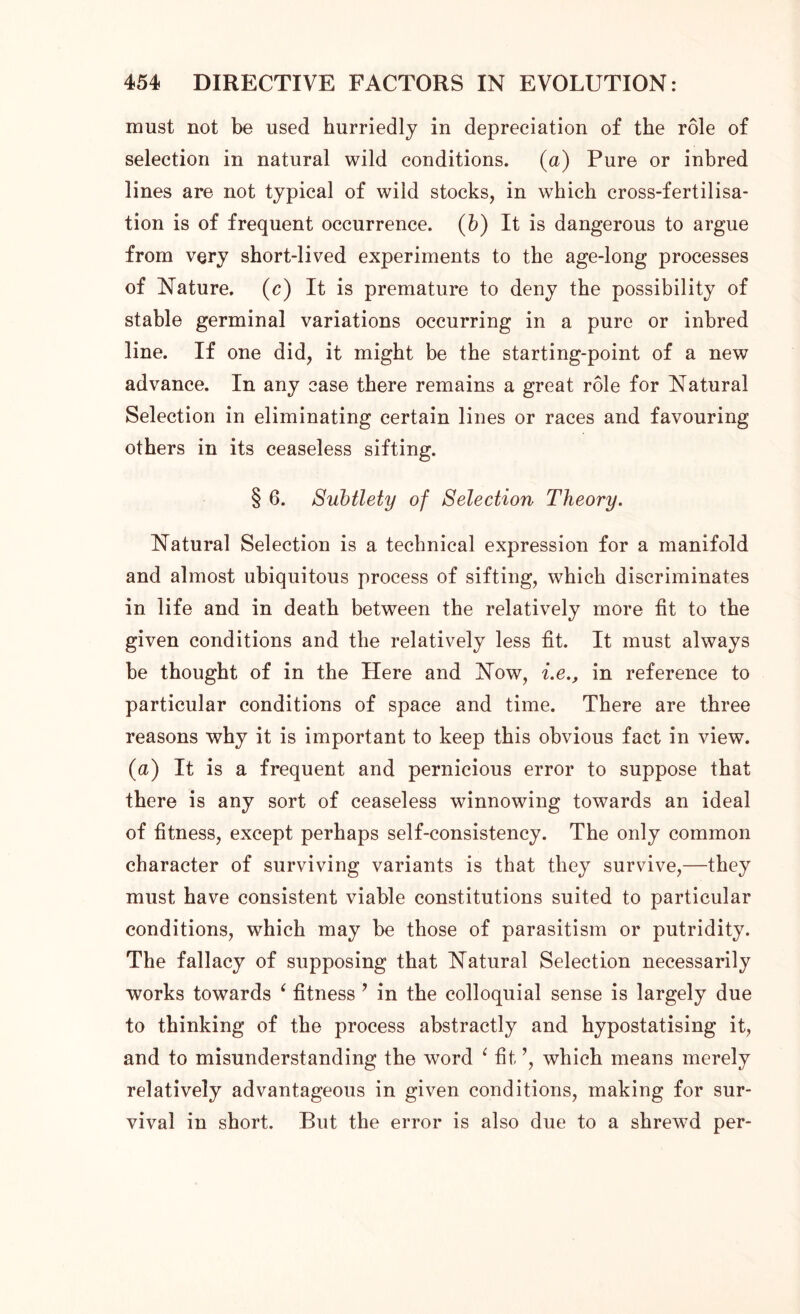 must not be used hurriedly in depreciation of the role of selection in natural wild conditions. (a) Pure or inbred lines are not typical of wild stocks, in which cross-fertilisa- tion is of frequent occurrence. (b) It is dangerous to argue from very short-lived experiments to the age-long processes of Nature, (c) It is premature to deny the possibility of stable germinal variations occurring in a pure or inbred line. If one did, it might be the starting-point of a new advance. In any case there remains a great role for Natural Selection in eliminating certain lines or races and favouring others in its ceaseless sifting. § 6. Subtlety of Selection Theory. Natural Selection is a technical expression for a manifold and almost ubiquitous process of sifting, which discriminates in life and in death between the relatively more fit to the given conditions and the relatively less fit. It must always be thought of in the Here and Now, i.e., in reference to particular conditions of space and time. There are three reasons why it is important to keep this obvious fact in view. (a) It is a frequent and pernicious error to suppose that there is any sort of ceaseless winnowing towards an ideal of fitness, except perhaps self-consistency. The only common character of surviving variants is that they survive,—they must have consistent viable constitutions suited to particular conditions, which may be those of parasitism or putridity. The fallacy of supposing that Natural Selection necessarily works towards 4 fitness ? in the colloquial sense is largely due to thinking of the process abstractly and hypostatising it, and to misunderstanding the word ( fit ’, which means merely relatively advantageous in given conditions, making for sur- vival in short. But the error is also due to a shrewd per-