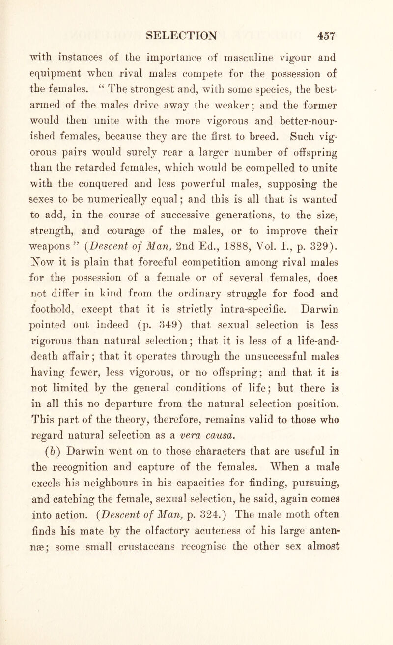 with instances of the importance of masculine vigour and equipment when rival males compete for the possession of the females. “ The strongest and, with some species, the best- armed of the males drive away the weaker; and the former would then unite with the more vigorous and better-nour- ished females, because they are the first to breed. Such vig- orous pairs would surely rear a larger number of offspring than the retarded females, which would be compelled to unite with the conquered and less powerful males, supposing the sexes to be numerically equal; and this is all that is wanted to add, in the course of successive generations, to the size, strength, and courage of the males, or to improve their weapons ” (Descent of Man, 2nd Ed., 1888, Vol. I., p. 329). Now it is plain that forceful competition among rival males for the possession of a female or of several females, does not differ in kind from the ordinary struggle for food and foothold, except that it is strictly intra-specific. Darwin pointed out indeed (p. 349) that sexual selection is less rigorous than natural selection; that it is less of a life-and- death affair; that it operates through the unsuccessful males having fewer, less vigorous, or no offspring; and that it is not limited by the general conditions of life; but there is in all this no departure from the natural selection position. This part of the theory, therefore, remains valid to those who regard natural selection as a vera causa. (b) Darwin went on to those characters that are useful in the recognition and capture of the females. When a male excels his neighbours in his capacities for finding, pursuing, and catching the female, sexual selection, he said, again comes into action. (Descent of Man, p. 324.) The male moth often finds his mate by the olfactory acuteness of his large anten- nae; some small crustaceans recognise the other sex almost