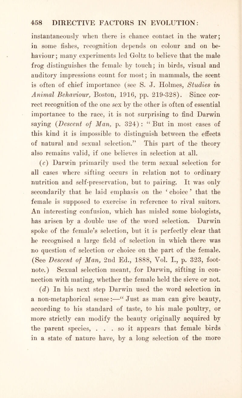 instantaneously when there is chance contact in the water; in some fishes, recognition depends on colour and on be- haviour ; many experiments led Goltz to believe that the male frog distinguishes the female by touch; in birds, visual and auditory impressions count for most; in mammals, the scent is often of chief importance (see S. J. Holmes, Studies in Animal Behaviour, Boston, 1916, pp. 219-328). Since cor- rect recognition of the one sex by the other is often of essential importance to the race, it is not surprising to find Darwin saying (Descent of Man, p. 324) : “ But in most cases of this kind it is impossible to distinguish between the effects of natural and sexual selection.” This part of the theory also remains valid, if one believes in selection at all. (c) Darwin primarily used the term sexual selection for all cases where sifting occurs in relation not to ordinary nutrition and self-preservation, but to pairing. It was only secondarily that he laid emphasis on the ‘ choice ’ that the female is supposed to exercise in reference to rival suitors. An interesting confusion, which has misled some biologists, has arisen by a double use of the word selection. Darwin spoke of the female’s selection, but it is perfectly clear that he recognised a large field of selection in which there was no question of selection or choice on the part of the female. (See Descent of Man, 2nd Ed., 1888, Vol. I., p. 323, foot- note.) Sexual selection meant, for Darwin, sifting in con- nection with mating, whether the female held the sieve or not. (d) In his next step Darwin used the word selection in a non-metaphorical sense:—“ Just as man can give beauty, according to his standard of taste, to his male poultry, or more strictly can modify the beauty originally acquired by the parent species, . . . so it appears that female birds in a state of nature have, by a long selection of the more