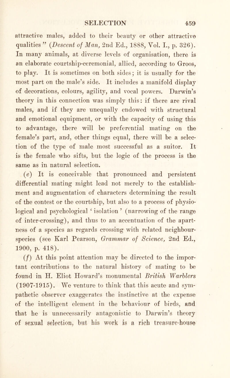 attractive males, added to their beauty or other attractive qualities ” (Descent of Man, 2nd Ed., 1888, Vol. I., p. 326). In many animals, at diverse levels of organisation, there is an elaborate courtship-ceremonial, allied, according to Groos, to play. It is sometimes on both sides; it is usually for the most part on the male's side. It includes a manifold display of decorations, colours, agility, and vocal powers. Darwin’s theory in this connection was simply this: if there are rival males, and if they are unequally endowed with structural and emotional equipment, or with the capacity of using this to advantage, there will be preferential mating on the female’s part, and, other things equal, there will he a selec- tion of the type of male most successful as a suitor. It is the female who sifts, but the logic of the process is the same as in natural selection. (e) It is conceivable that pronounced and persistent differential mating might lead not merely to the establish- ment and augmentation of characters determining the result of the contest or the courtship, but also to a process of physio- logical and psychological 4 isolation ’ (narrowing of the range of inter-crossing), and thus to an accentuation of the apart- ness of a species as regards crossing with related neighbour- species (see Karl Pearson, Grammar of Science, 2nd Ed., 1900, p. 418). (/) At this point attention may be directed to the impor- tant contributions to the natural history of mating to be found in H. Eliot Howard’s monumental British Warblers (1907-1915). We venture to think that this acute and sym- pathetic observer exaggerates the instinctive at the expense of the intelligent element in the behaviour of birds, and that he is unnecessarily antagonistic to Darwin’s theory of sexual selection, but his work is a rich treasure-house