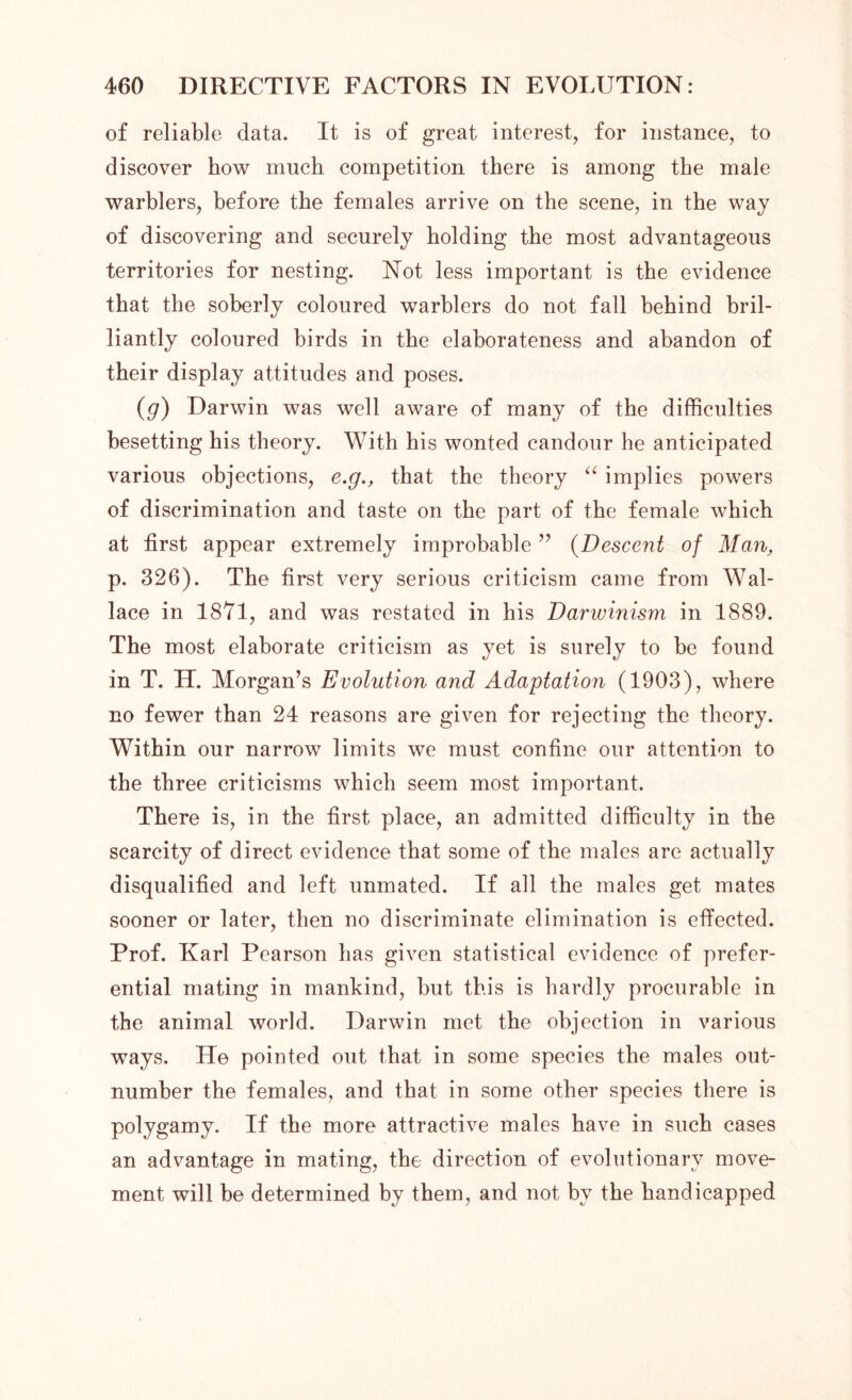 of reliable data. It is of great interest, for instance, to discover how much competition there is among the male warblers, before the females arrive on the scene, in the way of discovering and securely holding the most advantageous territories for nesting. Not less important is the evidence that the soberly coloured warblers do not fall behind bril- liantly coloured birds in the elaborateness and abandon of their display attitudes and poses. (g) Darwin was well aware of many of the difficulties besetting his theory. With his wonted candour he anticipated various objections, e.g., that the theory “ implies powers of discrimination and taste on the part of the female which at first appear extremely improbable ” (Descent of Man, p. 326). The first very serious criticism came from Wal- lace in 1871, and was restated in his Darwinism in 1889. The most elaborate criticism as yet is surely to be found in T. H. Morgan’s Evolution and Adaptation (1903), where no fewer than 24 reasons are given for rejecting the theory. Within our narrow limits we must confine our attention to the three criticisms which seem most important. There is, in the first place, an admitted difficulty in the scarcity of direct evidence that some of the males are actually disqualified and left unmated. If all the males get mates sooner or later, then no discriminate elimination is effected. Prof. Karl Pearson has given statistical evidence of prefer- ential mating in mankind, but this is hardly procurable in the animal world. Darwin met the objection in various ways. He pointed out that in some species the males out- number the females, and that in some other species there is polygamy. If the more attractive males have in such cases an advantage in mating, the direction of evolutionary move- ment will be determined by them, and not by the handicapped