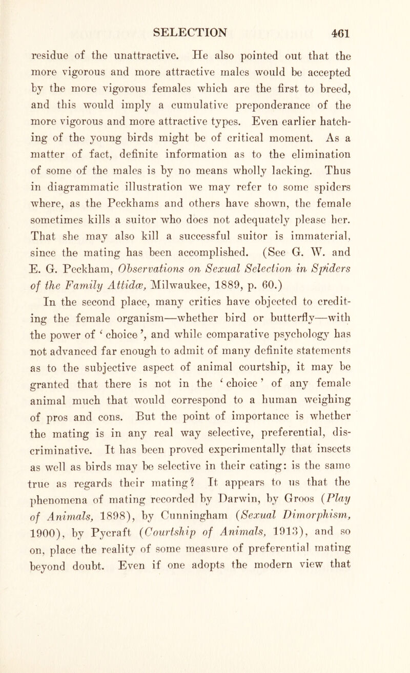 residue of the unattractive. He also pointed out that the more vigorous and more attractive males would be accepted by the more vigorous females which are the first to breed, and this would imply a cumulative preponderance of the more vigorous and more attractive types. Even earlier hatch- ing of the young birds might be of critical moment. As a matter of fact, definite information as to the elimination of some of the males is by no means wholly lacking. Thus in diagrammatic illustration we may refer to some spiders where, as the Peckhams and others have shown, the female sometimes kills a suitor who does not adequately please her. That she may also kill a successful suitor is immaterial, since the mating has been accomplished. (See G. W. and E. G. Peckham, Observations on Sexual Selection in Spiders of the Family Attidce, Milwaukee, 1889, p. 60.) In the second place, many critics have objected to credit- ing the female organism—whether bird or butterfly—with the power of ‘ choice and while comparative psychology has not advanced far enough to admit of many definite statements as to the subjective aspect of animal courtship, it may be granted that there is not in the ‘ choice ’ of any female animal much that would correspond to a human weighing of pros and cons. But the point of importance is whether the mating is in any real way selective, preferential, dis- criminative. It has been proved experimentally that insects as well as birds may be selective in their eating: is the same true as regards their mating? It appears to us that the phenomena of mating recorded by Darwin, by Groos (Play of Animals, 1898), by Cunningham (Sexual Dimorphism, 1900), by Pycraft (Courtship of Animals, 1913), and so on, place the reality of some measure of preferential mating beyond doubt. Even if one adopts the modern view that
