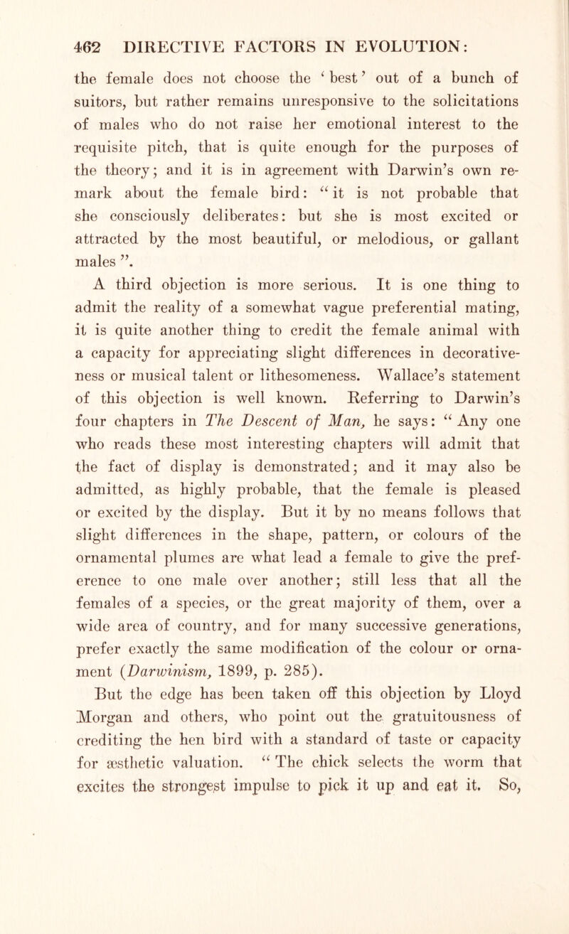 the female does not choose the ‘ best ’ out of a bunch of suitors, but rather remains unresponsive to the solicitations of males who do not raise her emotional interest to the requisite pitch, that is quite enough for the purposes of the theory; and it is in agreement with Darwin’s own re- mark about the female bird: “ it is not probable that she consciously deliberates: but she is most excited or attracted by the most beautiful, or melodious, or gallant males A third objection is more serious. It is one thing to admit the reality of a somewhat vague preferential mating, it is quite another thing to credit the female animal with a capacity for appreciating slight differences in decorative- ness or musical talent or lithesomeness. Wallace’s statement of this objection is well known. Referring to Darwin’s four chapters in The Descent of Man> he says: “ Any one who reads these most interesting chapters will admit that the fact of display is demonstrated; and it may also be admitted, as highly probable, that the female is pleased or excited by the display. But it by no means follows that slight differences in the shape, pattern, or colours of the ornamental plumes are what lead a female to give the pref- erence to one male over another; still less that all the females of a species, or the great majority of them, over a wide area of country, and for many successive generations, prefer exactly the same modification of the colour or orna- ment (Darwinism, 1899, p. 285). But the edge has been taken off this objection by Lloyd Morgan and others, who point out the gratuitousness of crediting the hen bird with a standard of taste or capacity for aesthetic valuation. “ The chick selects the worm that excites the strongest impulse to pick it up and eat it. So,