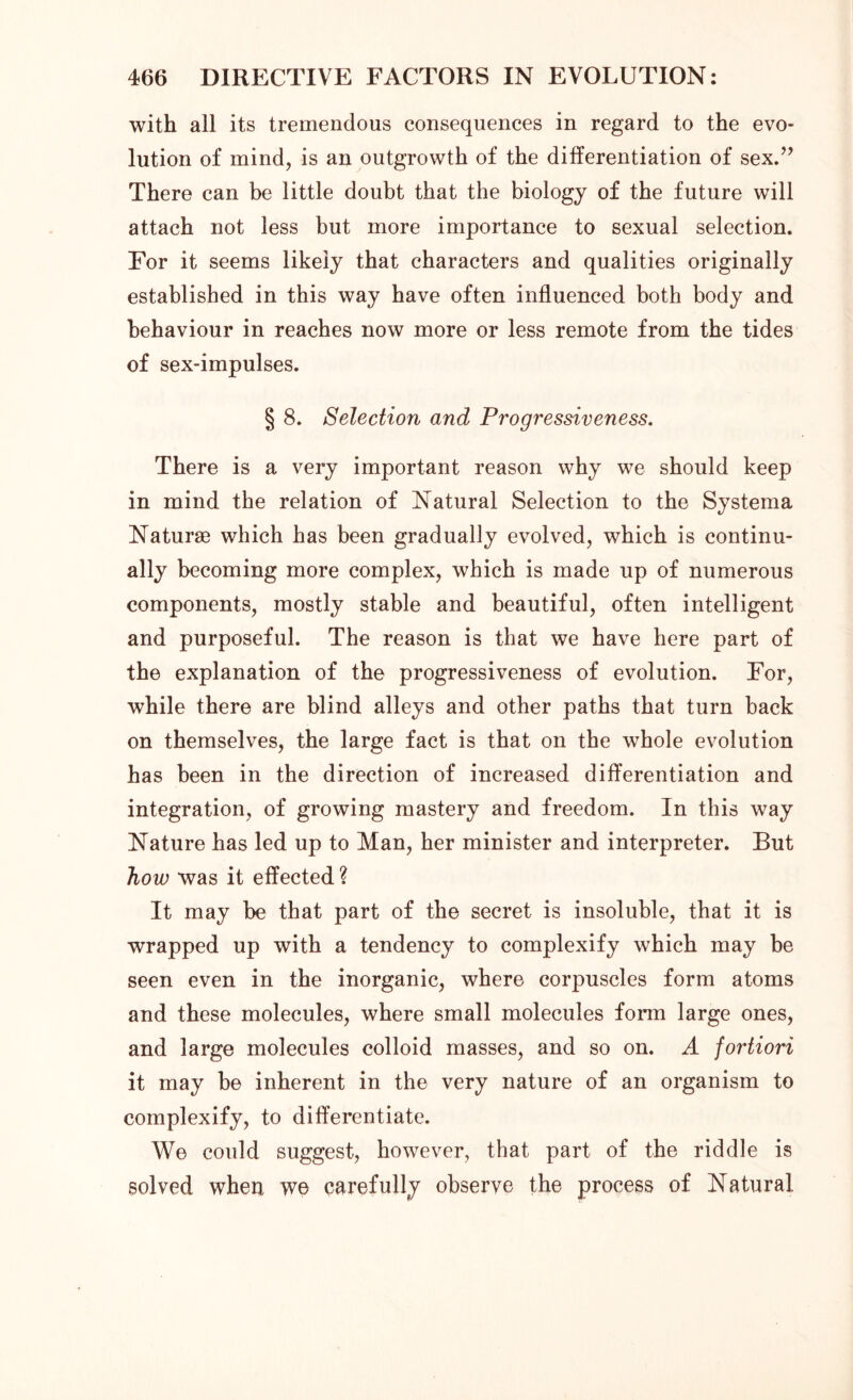 with all its tremendous consequences in regard to the evo- lution of mind, is an outgrowth of the differentiation of sex.” There can be little doubt that the biology of the future will attach not less but more importance to sexual selection. For it seems likely that characters and qualities originally established in this way have often influenced both body and behaviour in reaches now more or less remote from the tides of sex-impulses. § 8. Selection and Progressiveness. There is a very important reason why we should keep in mind the relation of Natural Selection to the Systema Naturae which has been gradually evolved, which is continu- ally becoming more complex, which is made up of numerous components, mostly stable and beautiful, often intelligent and purposeful. The reason is that we have here part of the explanation of the progressiveness of evolution. For, while there are blind alleys and other paths that turn back on themselves, the large fact is that on the whole evolution has been in the direction of increased differentiation and integration, of growing mastery and freedom. In this way Nature has led up to Man, her minister and interpreter. But how was it effected ? It may be that part of the secret is insoluble, that it is wrapped up with a tendency to complexify which may be seen even in the inorganic, where corpuscles form atoms and these molecules, where small molecules form large ones, and large molecules colloid masses, and so on. A fortiori it may be inherent in the very nature of an organism to complexify, to differentiate. We could suggest, however, that part of the riddle is solved when we carefully observe the process of Natural