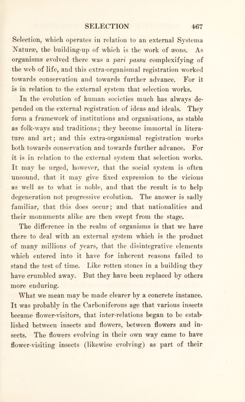 Selection, which operates in relation to an external Systema Naturae, the building-up of which is the work of aeons. As organisms evolved there was a pari passu complexifying of the web of life, and this extra-organismal registration worked towards conservation and towards further advance. For it is in relation to the external system that selection works. In the evolution of human societies much has always de- pended on the external registration of ideas and ideals. They form a framework of institutions and organisations, as stable as folk-ways and traditions; they become immortal in litera- ture and art; and this extra-organismal registration works both towards conservation and towards further advance. For it is in relation to the external system that selection works. It may be urged, however, that the social system is often unsound, that it may give fixed expression to the vicious as well as to what is noble, and that the result is to help degeneration not progressive evolution. The answer is sadly familiar, that this does occur; and that nationalities and their monuments alike are then swept from the stage. The difference in the realm of organisms is that we have there to deal with an external system which is the product of many millions of years, that the disintegrative elements which entered into it have for inherent reasons failed to stand the test of time. Like rotten stones in a building they have crumbled away. But they have been replaced by others more enduring. What we mean may be made clearer by a concrete instance. It was probably in the Carboniferous age that various insects became flower-visitors, that inter-relations began to be estab- lished between insects and flowers, between flowers and in- sects. The flowers evolving in their own way came to have flower-visiting insects (likewise evolving) as part of their