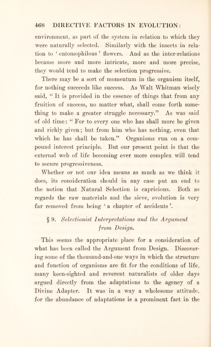 environment, as part of the system in relation to which they were naturally selected. Similarly with the insects in rela- tion to ‘ entomophilous 7 flowers. And as the inter-relations became more and more intricate, more and more precise, they would tend to make the selection progressive. There may be a sort of momentum in the organism itself, for nothing succeeds like success. As Walt Whitman wisely said, “ It is provided in the essence of things that from any fruition of success, no matter what, shall come forth some- thing to make a greater struggle necessary.” As was said of old time: “ For to every one who has shall more be given and richly given; but from him who has nothing, even that which he has shall be taken.” Organisms run on a com- pound interest principle. But our present point is that the external web of life becoming ever more complex will tend to secure progressiveness. Whether or not our idea means as much as we think it does, its consideration should in any case put an end to the notion that Natural Selection is capricious. Both as regards the raw materials and the sieve, evolution is very far removed from being 1 a chapter of accidents ’. § 9. Selectionist Interpretations and the Argument from Design. This seems the appropriate place for a consideration of what has been called the Argument from Design. Discover- ing some of the thousand-and-one ways in which the structure and function of organisms are fit for the conditions of life, many keen-sighted and reverent naturalists of older days argued directly from the adaptations to the agency of a Divine Adapter. It was in a way a wholesome attitude, for the abundance of adaptations is a prominent fact in the