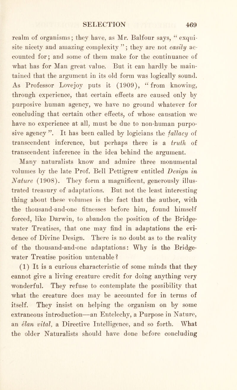 realm of organisms; they have, as Mr. Balfour says, “ exqui- site nicety and amazing complexity ”; they are not easily ac- counted for; and some of them make for the continuance of what has for Man great value. But it can hardly be main- tained that the argument in its old form was logically sound. As Professor Lovejoy puts it (1909), “ from knowing, through experience, that certain effects are caused only by purposive human agency, we have no ground whatever for concluding that certain other effects, of whose causation we have no experience at all, must be due to non-human purpo- sive agency It has been called by logicians the fallacy of transcendent inference, but perhaps there is a truth of transcendent inference in the idea behind the argument. Many naturalists know and admire three monumental volumes by the late Prof. Bell Pettigrew entitled Design in Nature (1908). They form a magnificent, generously illus- trated treasury of adaptations. But not the least interesting thing about these volumes is the fact that the author, with the thousand-and-one fitnesses before him, found himself forced, like Darwin, to abandon the position of the Bridge- water Treatises, that one may find in adaptations the evi- dence of Divine Design. There is no doubt as to the reality of the thousand-and-one adaptations: Why is the Bridge- water Treatise position untenable ? (1) It is a curious characteristic of some minds that they cannot give a living creature credit for doing anything very wonderful. They refuse to contemplate the possibility that what the creature does may be accounted for in terms of itself. They insist on helping the organism on by some extraneous introduction—an Entelechy, a Purpose in Nature, an elan vital, a Directive Intelligence, and so forth. What the older Naturalists should have done before concluding