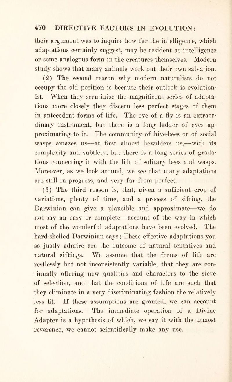 their argument was to inquire how far the intelligence, which adaptations certainly suggest, may be resident as intelligence or some analogous form in the creatures themselves. Modern study shows that many animals work out their own salvation. (2) The second reason why modern naturalists do not occupy the old position is because their outlook is evolution- ist. When they scrutinise the magnificent series of adapta- tions more closely they discern less perfect stages of them in antecedent forms of life. The eye of a fly is an extraor- dinary instrument, but there is a long ladder of eyes ap- proximating to it. The community of hive-bees or of social wasps amazes us—at first almost bewilders us,—with its complexity and subtlety, but there is a long series of grada- tions connecting it with the life of solitary bees and wasps. Moreover, as we look around, we see that many adaptations are still in progress, and very far from perfect. (3) The third reason is, that, given a sufficient crop of variations, plenty of time, and a process of sifting, the Darwinian can give a plausible and approximate—we do not say an easy or complete—account of the way in which most of the wonderful adaptations have been evolved. The hard-shelled Darwinian says: These effective adaptations you so justly admire are the outcome of natural tentatives and natural siftings. We assume that the forms of life are restlessly but not inconsistently variable, that they are con- tinually offering new qualities and characters to the sieve of selection, and that the conditions of life are such that they eliminate in a very discriminating fashion the relatively less fit. If these assumptions are granted, we can account for adaptations. The immediate operation of a Divine Adapter is a hypothesis of which, we say it with the utmost reverence, we cannot scientifically make any use.