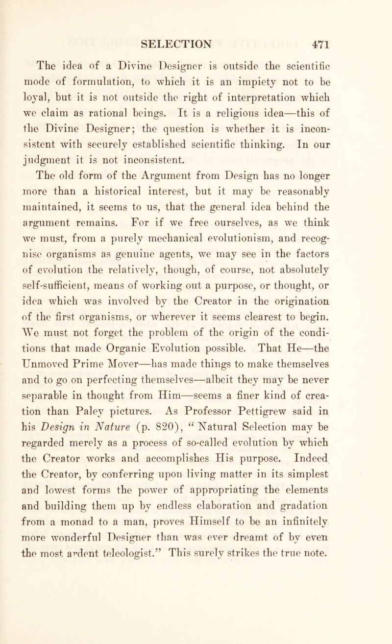 The idea of a Divine Designer is outside the scientific mode of formulation, to which it is an impiety not to be loyal, but it is not outside the right of interpretation which we claim as rational beings. It is a religious idea—this of the Divine Designer; the question is whether it is incon- sistent with securely established scientific thinking. In our judgment it is not inconsistent. The old form of the Argument from Design has no longer more than a historical interest, but it may be reasonably maintained, it seems to us, that the general idea behind the argument remains. For if we free ourselves, as we think we must, from a purely mechanical evolutionism, and recog- nise organisms as genuine agents, we may see in the factors of evolution the relatively, though, of course, not absolutely self-sufficient, means of working out a purpose, or thought, or idea which was involved by the Creator in the origination of the first organisms, or wherever it seems clearest to begin. We must not forget the problem of the origin of the condi- tions that made Organic Evolution possible. That He—the Unmoved Prime Mover—has made things to make themselves and to go on perfecting themselves—albeit they may be never separable in thought from Him—seems a finer kind of crea- tion than Paley pictures. As Professor Pettigrew said in his Design in Nature (p. 820), “ Natural Selection may be regarded merely as a process of so-called evolution by which the Creator works and accomplishes His purpose. Indeed the Creator, by conferring upon living matter in its simplest and lowest forms the power of appropriating the elements and building them up by endless elaboration and gradation from a monad to a man, proves Himself to be an infinitely more wonderful Designer than was ever dreamt of by even the most anient teleologist.” This surely strikes the true note.