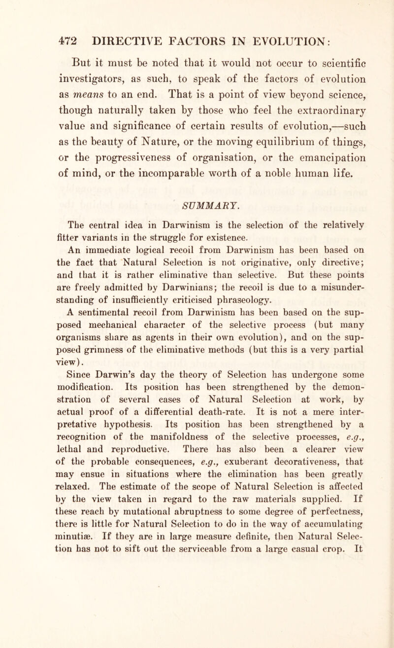 But it must be noted that it would not occur to scientific investigators, as such, to speak of the factors of evolution as means to an end. That is a point of view beyond science, though naturally taken by those who feel the extraordinary value and significance of certain results of evolution,—such as the beauty of Nature, or the moving equilibrium of things, or the progressiveness of organisation, or the emancipation of mind, or the incomparable worth of a noble human life. SUMMARY. The central idea in Darwinism is the selection of the relatively fitter variants in the struggle for existence. An immediate logical recoil from Darwinism has been based on the fact that Natural Selection is not originative, only directive; and that it is rather eliminative than selective. But these points are freely admitted by Darwinians; the recoil is due to a misunder- standing of insufficiently criticised phraseology. A sentimental recoil from Darwinism has been based on the sup- posed mechanical character of the selective process (but many organisms share as agents in their own evolution), and on the sup- posed grimness of the eliminative methods (but this is a very partial view). Since Darwin’s day the theory of Selection has undergone some modification. Its position has been strengthened by the demon- stration of several cases of Natural Selection at work, by actual proof of a differential death-rate. It is not a mere inter- pretative hypothesis. Its position has been strengthened by a recognition of the manifoldness of the selective processes, e.g., lethal and reproductive. There has also been a clearer view of the probable consequences, e.g., exuberant decorativeness, that may ensue in situations where the elimination has been greatly relaxed. The estimate of the scope of Natural Selection is affected by the view taken in regard to the raw materials supplied. If these reach by mutational abruptness to some degree of perfectness, there is little for Natural Selection to do in the way of accumulating minutiae. If they are in large measure definite, then Natural Selec- tion has not to sift out the serviceable from a large casual crop. It
