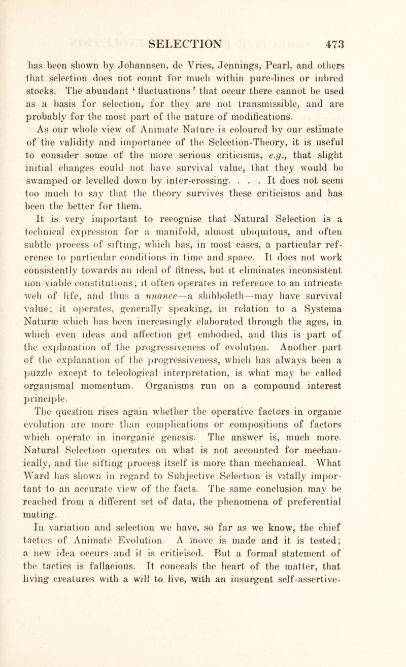 has been shown by Johannsen, de Vries, Jennings, Pearl, and others that selection does not count for much within pure-lines or inbred stocks. The abundant ‘ fluctuations ’ that occur there cannot be used as a basis for selection, for they are not transmissible, and are probably for the most part of the nature of modifications. As our whole view of Animate Nature is coloured by our estimate of the validity and importance of the Selection-Theory, it is useful to consider some of the more serious criticisms, e.gthat slight initial changes could not have survival value, that they would be swamped or levelled down by inter-crossing. ... It does not seem too much to say that the theory survives these criticisms and has been the better for them. It is very important to recognise that Natural Selection is a technical expression for a manifold, almost ubiquitous, and often subtle process of sifting, which has, in most eases, a particular ref- erence to particular conditions in time and space. It does not work consistently towards an ideal of fitness, but it eliminates inconsistent non-viable constitutions; it often operates in reference to an intricate web of life, and thus a nuance—a shibboleth—may have survival value; it. operates, generally speaking, in relation to a Systema Naturae which has been increasingly elaborated through the ages, in which even ideas and affection get embodied, and this is part of the explanation of the progressiveness of evolution. Another part of the explanation of the progressiveness, which has always been a puzzle except to teleological interpretation, is what may be called organismal momentum. Organisms run on a compound interest principle. The question rises again whether the operative factors in organic evolution are more than complications or compositions of factors which operate in inorganic genesis. The answer is, much more. Natural Selection operates on what is not accounted for mechan- ically, and the sifting process itself is more than mechanical. What Ward has shown in regard to Subjective Selection is vitally impor- tant to an accurate view of the facts. The same conclusion may be reached from a different set of data, the phenomena of preferential mating. In variation and selection we have, so far as we know, the chief tactics of Animate Evolution. A move is made and it is tested; a new idea occurs and it is criticised. But a formal statement of the tactics is fallacious. It conceals the heart of the matter, that living creatures with a will to live, with an insurgent self-assertive-