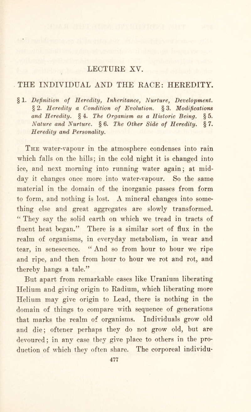 THE INDIVIDUAL AND THE RACE: HEREDITY. § 1. Definition of Heredity, Inheritance, Nurture, Development. § 2. Heredity a Condition of Evolution. § 3. Modifications and Heredity. § 4. The Organism as a Historic Being. § 5. Nature and Nurture. § 6. The Other Side of Heredity. § 7. Heredity and Personality. The water-vapour in the atmosphere condenses into rain which falls on the hills; in the cold night it is changed into ice, and next morning into running water again; at mid- day it changes once more into water-vapour. So the same material in the domain of the inorganic passes from form to form, and nothing is lost. A mineral changes into some- thing else and great aggregates are slowly transformed. “ They say the solid earth on which we tread in tracts of fluent heat began.” There is a similar sort of flux in the realm of organisms, in everyday metabolism, in wear and tear, in senescence. “ And so from hour to hour we ripe and ripe, and then from hour to hour we rot and rot, and thereby hangs a tale.” But apart from remarkable cases like Uranium liberating Helium and giving origin to Radium, which liberating more Helium may give origin to Lead, there is nothing in the domain of things to compare with sequence of generations that marks the realm of organisms. Individuals grow old and die; oftener perhaps they do not grow old, but are devoured; in any case they give place to others in the pro- duction of which they often share. The corporeal individu-