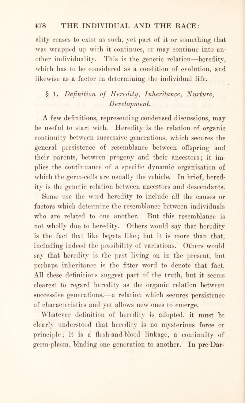 ality ceases to exist as such, yet part of it or something that was wrapped up with it continues, or may continue into an- other individuality. This is the genetic relation—heredity, which has to be considered as a condition of evolution, and likewise as a factor in determining the individual life. § 1. Definition of Heredity, Inheritance, Nurture, Development. A few definitions, representing condensed discussions, may be useful to start with. Heredity is the relation of organic continuity between successive generations, which secures the general persistence of resemblance between offspring and their parents, between progeny and their ancestors; it im- plies the continuance of a specific dynamic organisation of which the germ-cells are usually the vehicle. In brief, hered- ity is the genetic relation between ancestors and descendants. Some use the word heredity to include all the causes or factors which determine the resemblance between individuals who are related to one another. But this resemblance is not wholly due to heredity. Others would say that heredity is the fact that like begets like; but it is more than that, including indeed the possibility of variations. Others would say that heredity is the past living on in the present, but perhaps inheritance is the fitter word to denote that fact. All these definitions suggest part of the truth, but it seems clearest to regard heredity as the organic relation between successive generations,—a relation which secures persistence of characteristics and yet allows new ones to emerge. Whatever definition of heredity is adopted, it must be clearly understood that heredity is no mysterious force or principle; it is a flesh-and-blood linkage, a continuity of germ-plasm, binding one generation to another. In pre-Dar-