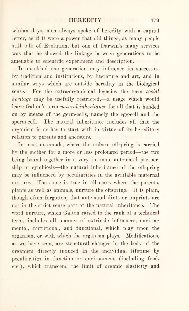 winian days, men always spoke of heredity with a capital letter, as if it were a power that did things, as many people still talk of Evolution, but one of Darwin’s many sendees was that he showed the linkage between generations to be amenable to scientific experiment and description. In mankind one generation may influence its successors by tradition and institutions, by literature and art, and in similar ways which are outside heredity in the biological sense. For the extra-organismal legacies the term social heritage may be usefully restricted,—a usage which would leave Gabon’s term natural inheritance for all that is handed on by means of the germ-cells, namely the egg-cell and the sperm-cell. The natural inheritance includes all that the organism is or has to start with in virtue of its hereditary relation to parents and ancestors. In most mammals, where the unborn offspring is carried by the mother for a more or less prolonged period—the two being bound together in a very intimate ante-natal partner- ship or symbiosis—the natural inheritance of the offspring may be influenced by peculiarities in the available maternal nurture. The same is true in all cases where the parents, plants as well as animals, nurture the offspring. It is plain, though often forgotten, that ante-natal dints or imprints are not in the strict sense part of the natural inheritance. The word nurture, which Galton raised to the rank of a technical term, includes all manner of extrinsic influences, environ- mental, nutritional, and functional, which play upon the organism, or with which the organism plays. Modifications, as we have seen, are structural changes in the body of the organism directly induced in the individual lifetime by peculiarities in function or environment (including food, etc.), which transcend the limit of organic elasticity and