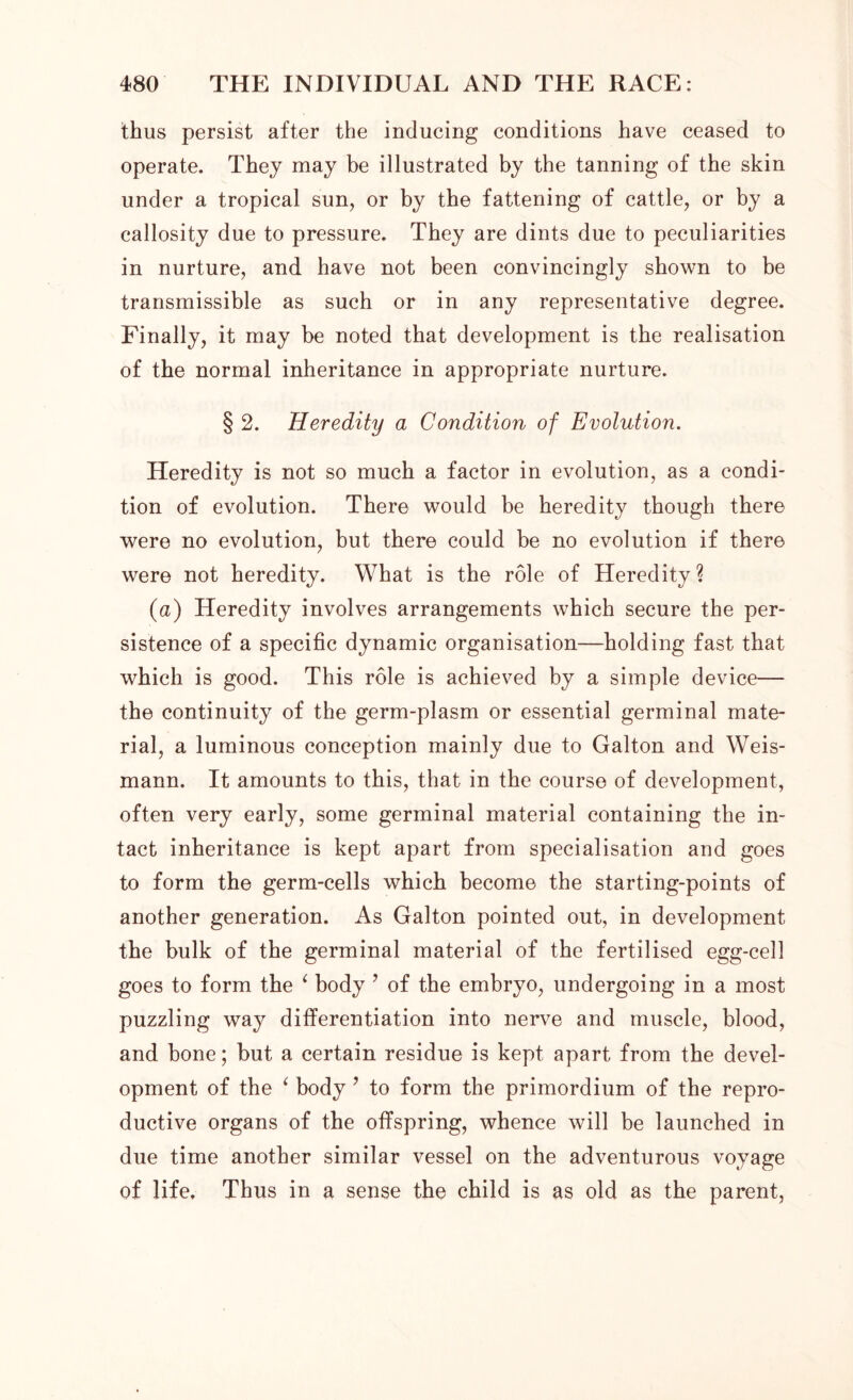 thus persist after the inducing conditions have ceased to operate. They may be illustrated by the tanning of the skin under a tropical sun, or by the fattening of cattle, or by a callosity due to pressure. They are dints due to peculiarities in nurture, and have not been convincingly shown to be transmissible as such or in any representative degree. Finally, it may be noted that development is the realisation of the normal inheritance in appropriate nurture. § 2. Heredity a Condition of Evolution. Heredity is not so much a factor in evolution, as a condi- tion of evolution. There would be heredity though there were no evolution, but there could be no evolution if there were not heredity. What is the role of Heredity? (a) Heredity involves arrangements which secure the per- sistence of a specific dynamic organisation—holding fast that which is good. This role is achieved by a simple device— the continuity of the germ-plasm or essential germinal mate- rial, a luminous conception mainly due to Galton and Weis- mann. It amounts to this, that in the course of development, often very early, some germinal material containing the in- tact inheritance is kept apart from specialisation and goes to form the germ-cells which become the starting-points of another generation. As Galton pointed out, in development the bulk of the germinal material of the fertilised egg-cell goes to form the ‘ body ’ of the embryo, undergoing in a most puzzling way differentiation into nerve and muscle, blood, and bone; but a certain residue is kept apart from the devel- opment of the ‘ body ? to form the primordium of the repro- ductive organs of the offspring, whence will be launched in due time another similar vessel on the adventurous voyage of life. Thus in a sense the child is as old as the parent,