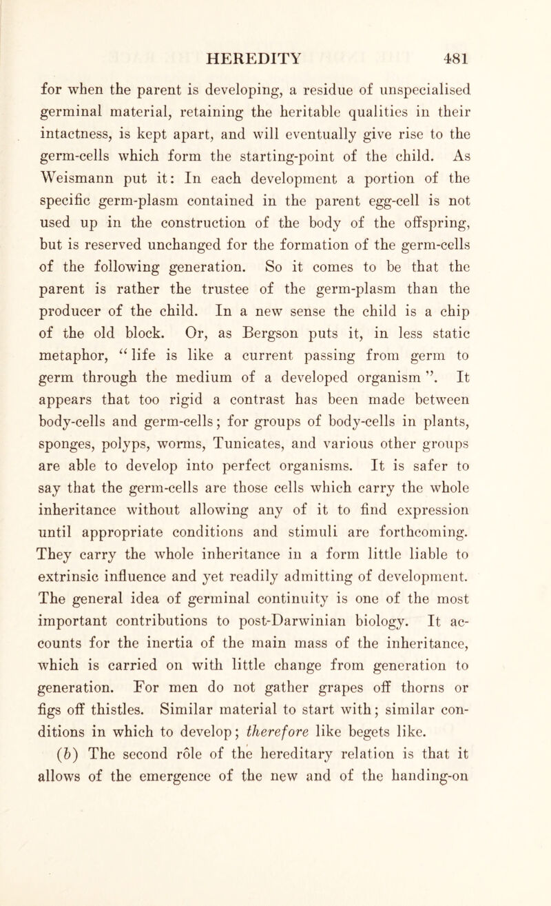 for when the parent is developing, a residue of unspecialised germinal material, retaining the heritable qualities in their intactness, is kept apart, and will eventually give rise to the germ-cells which form the starting-point of the child. As Weismann put it: In each development a portion of the specific germ-plasm contained in the parent egg-cell is not used up in the construction of the body of the offspring, but is reserved unchanged for the formation of the germ-cells of the following generation. So it comes to be that the parent is rather the trustee of the germ-plasm than the producer of the child. In a new sense the child is a chip of the old block. Or, as Bergson puts it, in less static metaphor, “ life is like a current passing from germ to germ through the medium of a developed organism ”. It appears that too rigid a contrast has been made between body-cells and germ-cells; for groups of body-cells in plants, sponges, polyps, worms, Tunicates, and various other groups are able to develop into perfect organisms. It is safer to say that the genn-cells are those cells which carry the whole inheritance without allowing any of it to find expression until appropriate conditions and stimuli are forthcoming. They carry the whole inheritance in a form little liable to extrinsic influence and yet readily admitting of development. The general idea of germinal continuity is one of the most important contributions to post-Darwinian biology. It ac- counts for the inertia of the main mass of the inheritance, which is carried on with little change from generation to generation. For men do not gather grapes off thorns or figs off thistles. Similar material to start with; similar con- ditions in which to develop; therefore like begets like. (h) The second role of the hereditary relation is that it allows of the emergence of the new and of the handing-on