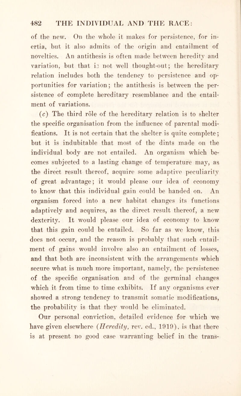 of the new. On the whole it makes for persistence, for in- ertia, but, it also admits of the origin and entailment of novelties. An antithesis is often made between heredity and variation, but that ij not well thought-out; the hereditary relation includes both the tendency to persistence and op- portunities for variation; the antithesis is between the per- sistence of complete hereditary resemblance and the entail- ment of variations. (c) The third role of the hereditary relation is to shelter the specific organisation from the influence of parental modi- fications. It is not certain that the shelter is quite complete; but it is indubitable that most of the dints made on the individual body are not entailed. An organism which be- comes subjected to a lasting change of temperature may, as the direct result thereof, acquire some adaptive peculiarity of great advantage; it would please our idea of economy to know that this individual gain could be handed on. An organism forced into a new habitat changes its functions adaptively and acquires, as the direct result thereof, a new dexterity. It would please our idea of economy to know that this gain could be entailed. So far as we know, this does not occur, and the reason is probably that such entail- ment of gains would involve also an entailment of losses, and that both are inconsistent with the arrangements which secure what is much more important, namely, the persistence of the specific organisation and of the germinal changes which it from time to time exhibits. If any organisms ever showed a strong tendency to transmit somatic modifications, the probability is that they would be eliminated. Our personal conviction, detailed evidence for which we have given elsewhere (Heredity, rev. ed., 1919), is that there is at present no good case warranting belief in the trans-