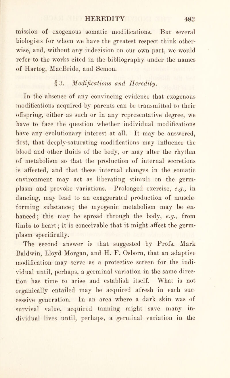 mission of exogenous somatic modifications. But several biologists for whom we have the greatest respect think other- wise, and, without any indecision on our own part, we would refer to the works cited in the bibliography under the names of Hartog, MacBride, and Semon. § 3. Modifications and Heredity. In the absence of any convincing evidence that exogenous modifications acquired by parents can be transmitted to their offspring, either as such or in any representative degree, we have to face the question whether individual modifications have any evolutionary interest at all. It may be answered, first, that deeply-saturating modifications may influence the blood and other fluids of the body, or may alter the rhythm of metabolism so that the production of internal secretions is affected, and that these internal changes in the somatic environment may act as liberating stimuli on the germ- plasm and provoke variations. Prolonged exercise, e.g., in dancing, may lead to an exaggerated production of muscle- forming substance; the myogenic metabolism may be en- hanced; this may be spread through the body, e.g., from limbs to heart; it is conceivable that it might affect the germ- plasm specifically. The second answer is that suggested by Profs. Mark Baldwin, Lloyd Morgan, and H. F. Osborn, that an adaptive modification may serve as a protective screen for the indi- vidual until, perhaps, a germinal variation in the same direc- tion has time to arise and establish itself. What is not organically entailed may be acquired afresh in each suc- cessive generation. In an area where a dark skin was of survival value, acquired tanning might save many in- dividual lives until, perhaps, a germinal variation in the