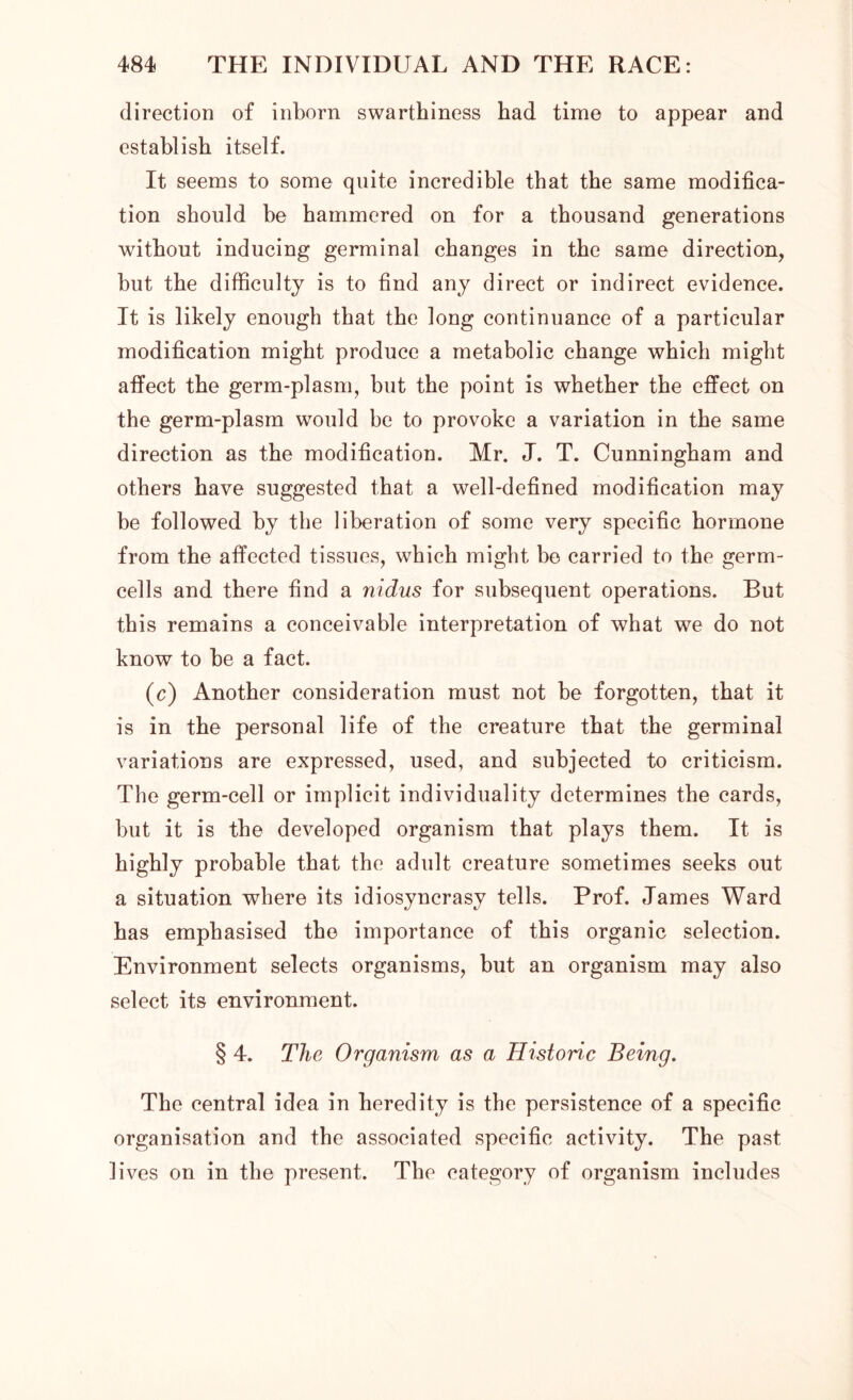 direction of inborn swarthiness had time to appear and establish itself. It seems to some quite incredible that the same modifica- tion should be hammered on for a thousand generations without inducing germinal changes in the same direction, but the difficulty is to find any direct or indirect evidence. It is likely enough that the long continuance of a particular modification might produce a metabolic change which might affect the germ-plasm, but the point is whether the effect on the germ-plasm would he to provoke a variation in the same direction as the modification. Mr. J. T. Cunningham and others have suggested that a well-defined modification may be followed by the liberation of some very specific hormone from the affected tissues, which might be carried to the germ- cells and there find a nidus for subsequent operations. But this remains a conceivable interpretation of what we do not know to he a fact. (c) Another consideration must not he forgotten, that it is in the personal life of the creature that the germinal variations are expressed, used, and subjected to criticism. The germ-cell or implicit individuality determines the cards, hut it is the developed organism that plays them. It is highly probable that the adult creature sometimes seeks out a situation where its idiosyncrasy tells. Prof. James Ward has emphasised the importance of this organic selection. Environment selects organisms, but an organism may also select its environment. § 4. The Organism as a Historic Being. The central idea in heredity is the persistence of a specific organisation and the associated specific activity. The past lives on in the present. The category of organism includes