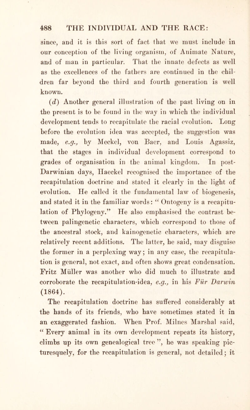 since, and it is this sort of fact that we must include in our conception of the living organism, of Animate Nature, and of man in particular. That the innate defects as well as the excellences of the fathers are continued in the chil- dren far beyond the third and fourth generation is well known. (d) Another general illustration of the past living on in the present is to be found in the way in which the individual development tends to recapitulate the racial evolution. Long before the evolution idea was accepted, the suggestion was made, e.g., by Meckel, von Baer, and Louis Agassiz, that the stages in individual development correspond to grades of organisation in the animal kingdom. In post- Darwinian days, Haeckel recognised the importance of the recapitulation doctrine and stated it clearly in the light of evolution. He called it the fundamental law of biogenesis, and stated it in the familiar words: “ Ontogeny is a recapitu- lation of Phylogeny.” He also emphasised the contrast be- tween palingenetic characters, which correspond to those of the ancestral stock, and kainogenetic characters, which are relatively recent additions. The latter, he said, may disguise the former in a perplexing way; in any case, the recapitula- tion is general, not exact, and often shows great condensation. Fritz Muller was another who did much to illustrate and corroborate the recapitulation-idea, e.g., in his Fur Darwin (1864). The recapitulation doctrine has suffered considerably at the hands of its friends, who have sometimes stated it in an exaggerated fashion. When Prof. Milnes Marshal said, “ Every animal in its own development repeats its history, climbs up its own genealogical tree ”, he was speaking pic- turesquely, for the recapitulation is general, not detailed; it