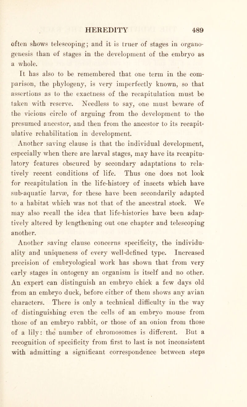 often shows telescoping; and it is truer of stages in organo- genesis than of stages in the development of the embryo as a whole. It has also to be remembered that one term in the com- parison, the phylogeny, is very imperfectly known, so that assertions as to the exactness of the recapitulation must be taken with reserve. Needless to say, one must beware of the vicious circle of arguing from the development to the presumed ancestor, and then from the ancestor to its recapit- ulative rehabilitation in development. Another saving clause is that the individual development, especially when there are larval stages, may have its recapitu- latory features obscured by secondary adaptations to rela- tively recent conditions of life. Thus one does not look for recapitulation in the life-history of insects which have sub-aquatic larvae, for these have been secondarily adapted to a habitat which was not that of the ancestral stock. We may also recall the idea that life-histories have been adap- tively altered by lengthening out one chapter and telescoping another. Another saving clause concerns specificity, the individu- ality and uniqueness of every well-defined type. Increased precision of embryological work has shown that from very early stages in ontogeny an organism is itself and no other. An expert can distinguish an embryo chick a few days old from an embryo duck, before either of them shows any avian characters. There is only a technical difficulty in the way of distinguishing even the cells of an embryo mouse from those of an embryo rabbit, or those of an onion from those of a lily: the number of chromosomes is different. But a recognition of specificity from first to last is not inconsistent with admitting a significant correspondence between steps