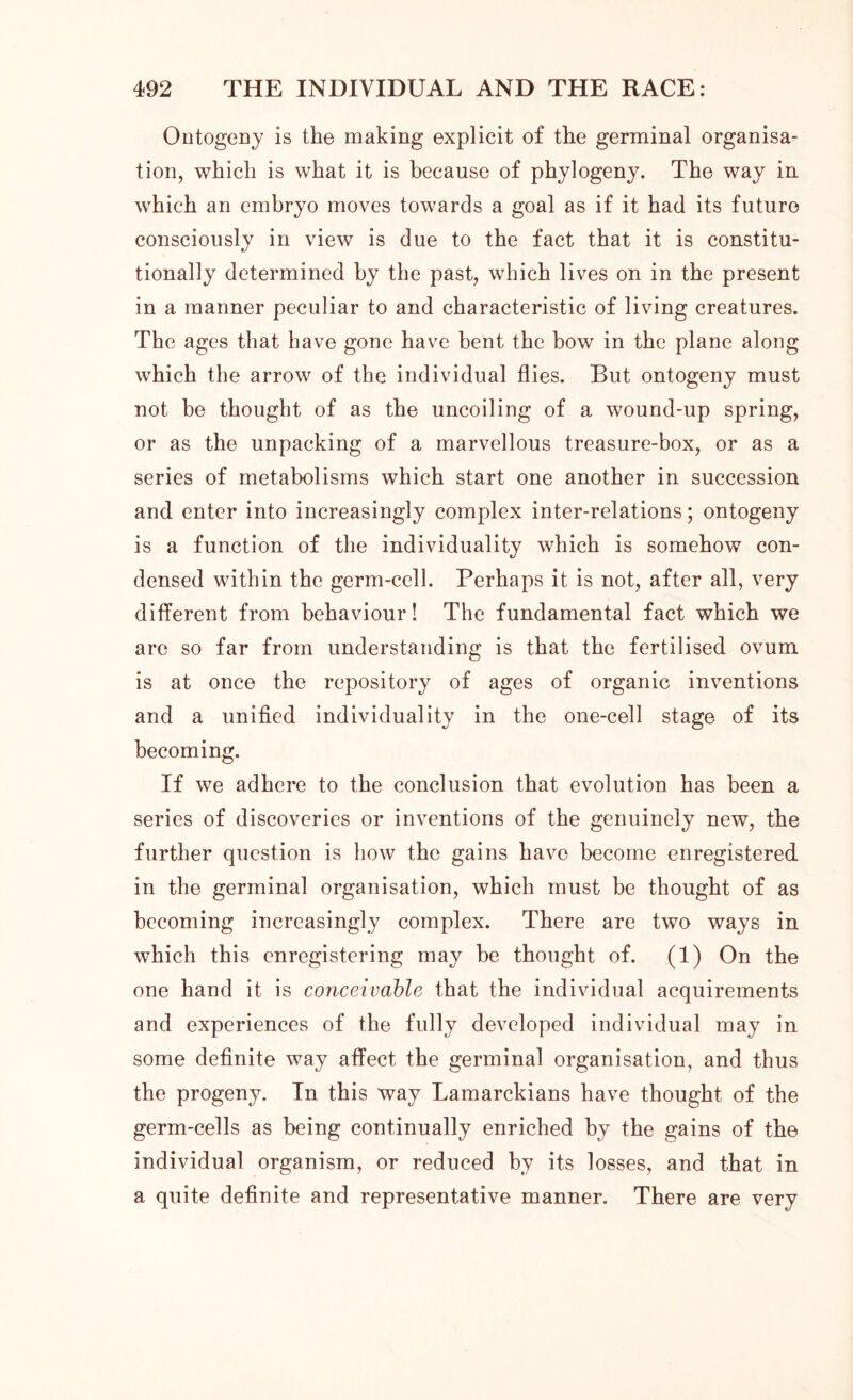 Ontogeny is the making explicit of the germinal organisa- tion, which is what it is because of phylogeny. The way in which an embryo moves towards a goal as if it had its future consciously in view is due to the fact that it is eonstitu- tionally determined by the past, which lives on in the present in a manner peculiar to and characteristic of living creatures. The ages that have gone have bent the bow in the plane along which the arrow of the individual flies. But ontogeny must not be thought of as the uncoiling of a wound-up spring, or as the unpacking of a marvellous treasure-box, or as a series of metabolisms which start one another in succession and enter into increasingly complex inter-relations; ontogeny is a function of the individuality which is somehow con- densed within the germ-cell. Perhaps it is not, after all, very different from behaviour! The fundamental fact which we are so far from understanding is that the fertilised ovum is at once the repository of ages of organic inventions and a unified individuality in the one-cell stage of its becoming. If we adhere to the conclusion that evolution has been a series of discoveries or inventions of the genuinely new, the further question is how the gains have become enregistered in the germinal organisation, which must be thought of as becoming increasingly complex. There are two ways in which this enregistering may he thought of. (1) On the one hand it is conceivable that the individual acquirements and experiences of the fully developed individual may in some definite way affect the germinal organisation, and thus the progeny. In this way Lamarckians have thought of the germ-cells as being continually enriched by the gains of the individual organism, or reduced by its losses, and that in a quite definite and representative manner. There are very