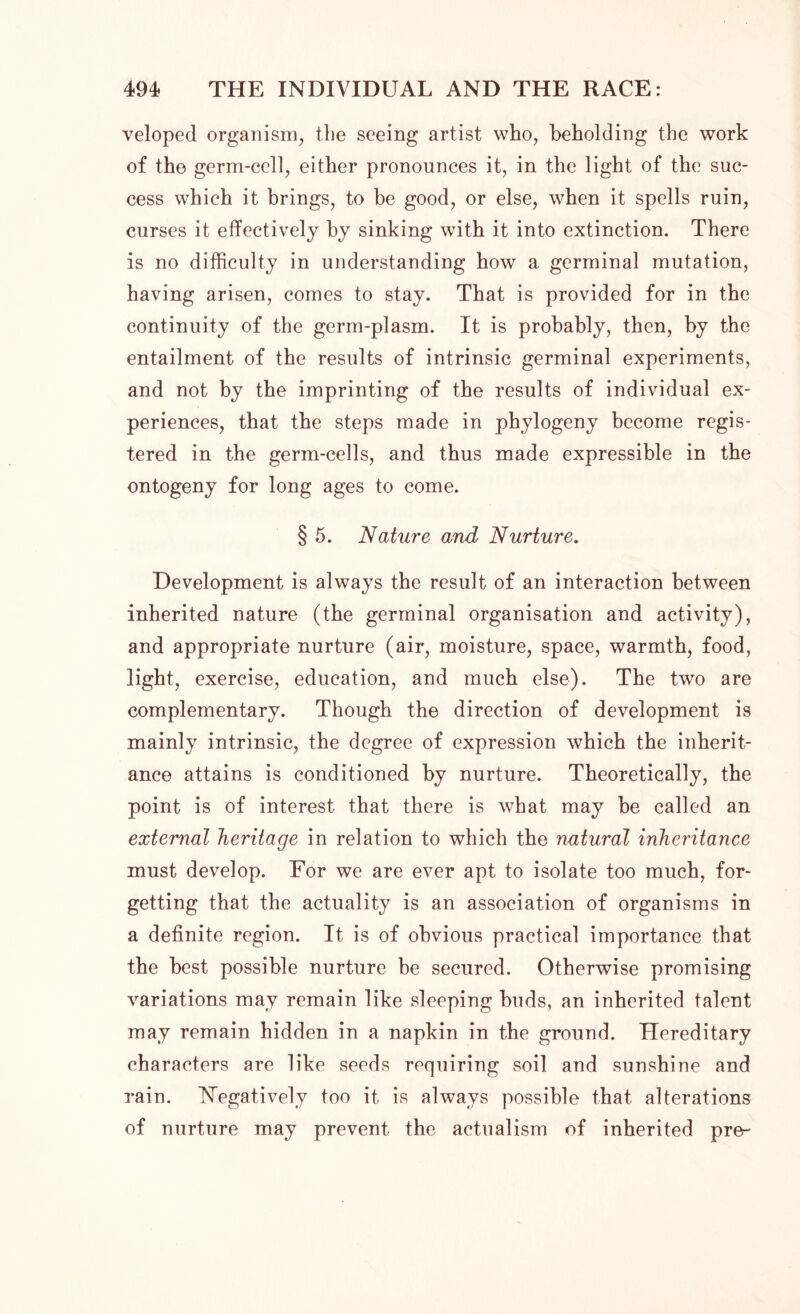 veloped organism, the seeing artist who, beholding the work of the germ-cell, either pronounces it, in the light of the suc- cess which it brings, to be good, or else, when it spells ruin, curses it effectively by sinking with it into extinction. There is no difficulty in understanding how a germinal mutation, having arisen, comes to stay. That is provided for in the continuity of the germ-plasm. It is probably, then, by the entailment of the results of intrinsic germinal experiments, and not by the imprinting of the results of individual ex- periences, that the steps made in phytogeny become regis- tered in the germ-cells, and thus made expressible in the ontogeny for long ages to come. § 5. Nature and Nurture. Development is always the result of an interaction between inherited nature (the germinal organisation and activity), and appropriate nurture (air, moisture, space, warmth, food, light, exercise, education, and much else). The two are complementary. Though the direction of development is mainly intrinsic, the degree of expression which the inherit- ance attains is conditioned by nurture. Theoretically, the point is of interest that there is what may he called an external heritage in relation to which the natural inheritance must develop. For we are ever apt to isolate too much, for- getting that the actuality is an association of organisms in a definite region. It is of obvious practical importance that the best possible nurture be secured. Otherwise promising variations may remain like sleeping buds, an inherited talent may remain hidden in a napkin in the ground. Hereditary characters are like seeds requiring soil and sunshine and rain. Negatively too it is always possible that alterations of nurture may prevent the actualism of inherited pre-