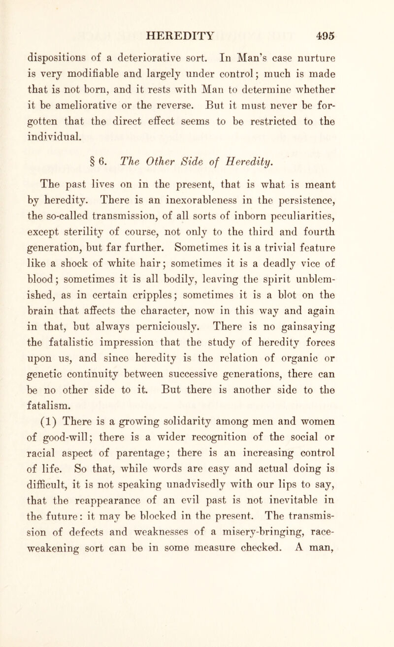 dispositions of a deteriorative sort. In Man’s case nurture is very modifiable and largely under control; much is made that is not born, and it rests with Man to determine whether it be ameliorative or the reverse. But it must never be for- gotten that the direct effect seems to be restricted to the individual. § 6. The Other Side of Heredity. The past lives on in the present, that is what is meant by heredity. There is an inexorableness in the persistence, the so-called transmission, of all sorts of inborn peculiarities, except sterility of course, not only to the third and fourth generation, but far further. Sometimes it is a trivial feature like a shock of white hair; sometimes it is a deadly vice of blood; sometimes it is all bodily, leaving the spirit unblem- ished, as in certain cripples; sometimes it is a blot on the brain that affects the character, now in this way and again in that, but always perniciously. There is no gainsaying the fatalistic impression that the study of heredity forces upon us, and since heredity is the relation of organic or genetic continuity between successive generations, there can be no other side to it. But there is another side to the fatalism. (1) There is a growing solidarity among men and women of good-will; there is a wider recognition of the social or racial aspect of parentage; there is an increasing control of life. So that, while words are easy and actual doing is difficult, it is not speaking unadvisedly with our lips to say, that the reappearance of an evil past is not inevitable in the future: it may be blocked in the present. The transmis- sion of defects and weaknesses of a misery-bringing, race- weakening sort can be in some measure checked. A man,