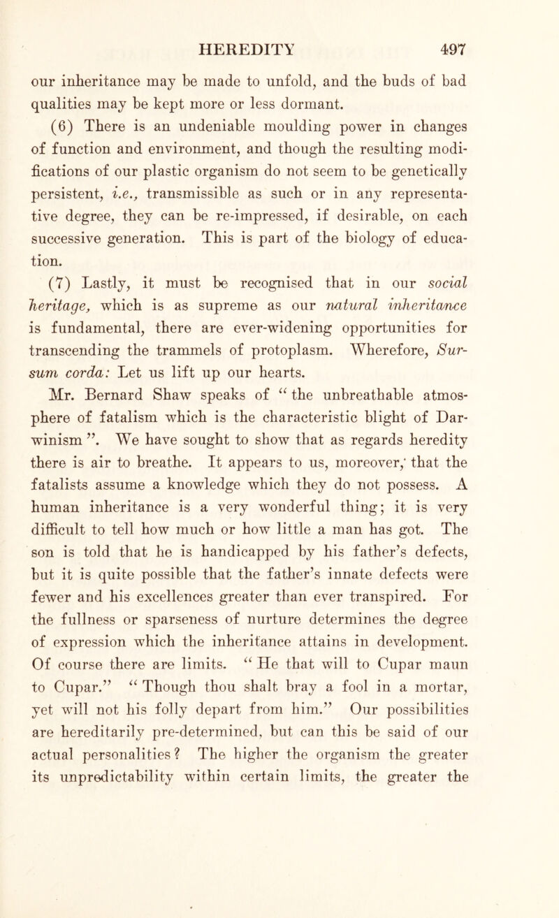 our inheritance may be made to unfold, and the buds of bad qualities may be kept more or less dormant. (6) There is an undeniable moulding power in changes of function and environment, and though the resulting modi- fications of our plastic organism do not seem to be genetically persistent, i.e., transmissible as such or in any representa- tive degree, they can be re-impressed, if desirable, on each successive generation. This is part of the biology of educa- tion. (7) Lastly, it must be recognised that in our social heritage, which is as supreme as our natural inheritance is fundamental, there are ever-widening opportunities for transcending the trammels of protoplasm. Wherefore, Sur- sum corda: Let us lift up our hearts. Mr. Bernard Shaw speaks of “ the unbreathable atmos- phere of fatalism which is the characteristic blight of Dar- winism ”. We have sought to show that as regards heredity there is air to breathe. It appears to us, moreover,* that the fatalists assume a knowledge which they do not possess. A human inheritance is a very wonderful thing; it is very difficult to tell how much or how little a man has got. The son is told that he is handicapped by his father’s defects, but it is quite possible that the father’s innate defects were fewer and his excellences greater than ever transpired. For the fullness or sparseness of nurture determines the degree of expression which the inheritance attains in development. Of course there are limits. “ He that will to Cupar maun to Cupar.” “ Though thou shalt bray a fool in a mortar, yet will not his folly depart from him.” Our possibilities are hereditarily pre-determined, but can this be said of our actual personalities ? The higher the organism the greater its unpredictability within certain limits, the greater the