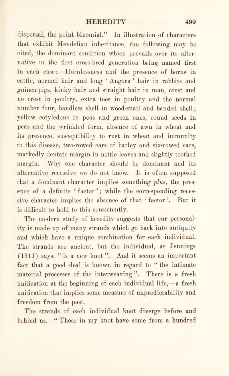 dispersal, the point binomial,” In illustration of characters that exhibit Mendelian inheritance, the following may be cited, the dominant condition which prevails over its alter- native in the first cross-bred generation being named first in each case:—Hornlessness and the presence of horns in cattle, normal hair and long ‘ Angora ’ hair in rabbits and guinea-pigs, kinky hair and straight hair in man, crest and no crest in poultry, extra toes in poultry and the normal number four, bandless shell in wood-snail and banded shell; yellow cotyledons in peas and green ones, round seeds in peas and the wrinkled form, absence of awn in wheat and its presence, susceptibility to rust in wheat and immunity to this disease, two-rowed ears of barley and six-rowed ears, markedly dentate margin in nettle leaves and slightly toothed margin. Why one character should be dominant and its alternative recessive we do not know. It is often supposed that a dominant character implies something plus, the pres- ence of a definite ‘ factor ’; while the corresponding reces- sive character implies the absence of that ‘ factor \ But it is difficult to hold to this consistently. The modern study of heredity suggests that our personal- ity is made up of many strands which go back into antiquity and which have a unique combination for each individual. The strands are ancient, but the individual, as Jennings (1911) says, “ is a new knot ”. And it seems an important fact that a good deal is known in regard to “ the intimate material processes of the interweaving ”, There is a fresh unification at the beginning of each individual life,—a fresh unification that implies some measure of unpredictability and freedom from the past. The strands of each individual knot diverge before and behind us. “ Those in my knot have come from a hundred