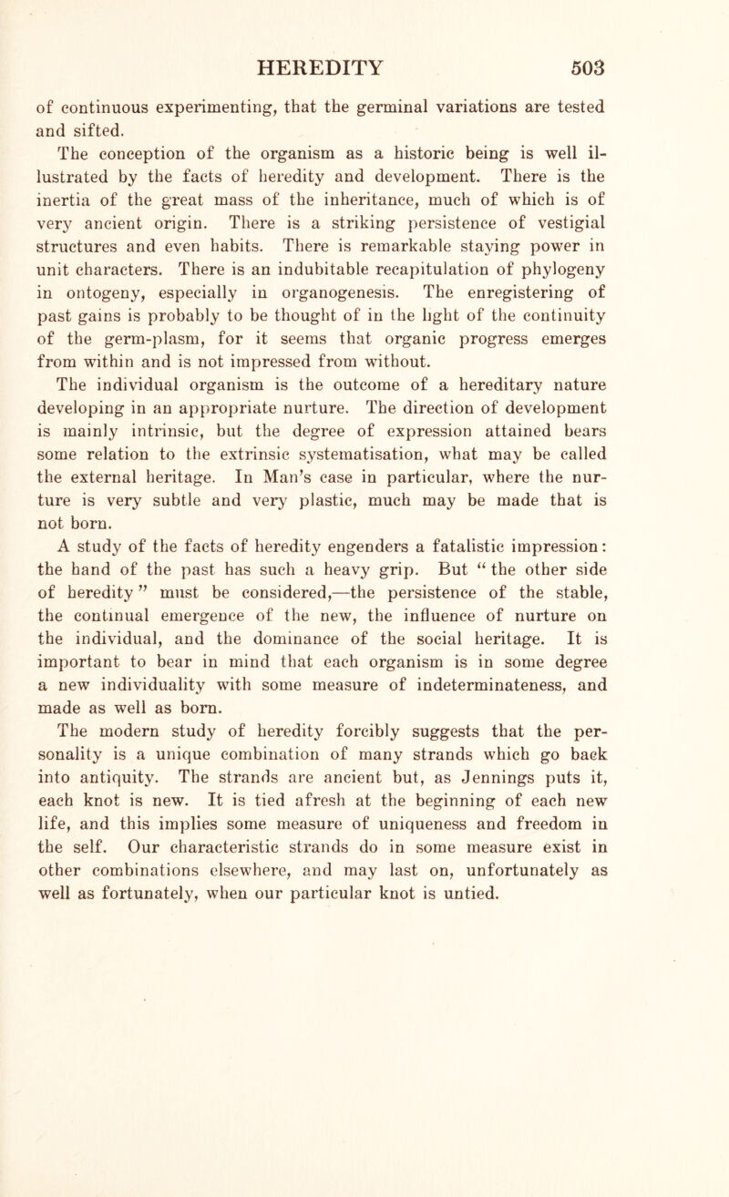of continuous experimenting, that the germinal variations are tested and sifted. The conception of the organism as a historic being is well il- lustrated by the facts of heredity and development. There is the inertia of the great mass of the inheritance, much of which is of very ancient origin. There is a striking persistence of vestigial structures and even habits. There is remarkable staying power in unit characters. There is an indubitable recapitulation of phylogeny in ontogeny, especially in organogenesis. The enregistering of past gains is probably to be thought of in the light of the continuity of the germ-plasm, for it seems that organic progress emerges from within and is not impressed from without. The individual organism is the outcome of a hereditary nature developing in an appropriate nurture. The direction of development is mainly intrinsic, but the degree of expression attained bears some relation to the extrinsic systematisation, what may be called the external heritage. In Man’s case in particular, where the nur- ture is very subtle and very plastic, much may be made that is not born. A study of the facts of heredity engenders a fatalistic impression: the hand of the past has such a heavy grip. But “ the other side of heredity ” must be considered,—the persistence of the stable, the continual emergence of the new, the influence of nurture on the individual, and the dominance of the social heritage. It is important to bear in mind that each organism is in some degree a new individuality with some measure of indeterminateness, and made as well as born. The modern study of heredity forcibly suggests that the per- sonality is a unique combination of many strands which go back into antiquity. The strands are ancient but, as Jennings puts it, each knot is new. It is tied afresh at the beginning of each new life, and this implies some measure of uniqueness and freedom in the self. Our characteristic strands do in some measure exist in other combinations elsewhere, and may last on, unfortunately as well as fortunately, when our particular knot is untied.