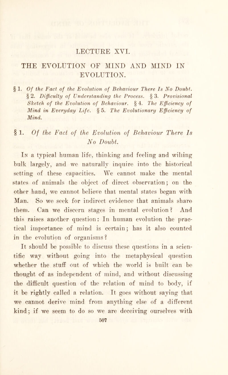 THE EVOLUTION OF MIND AND MIND IN EVOLUTION. § 1. Of the Fact of the Evolution of Behaviour There Is No Doubt. § 2. Difficulty of Understanding the Process. § 3. Provisional Sketch of the Evolution of Behaviour. § 4. The Efficiency of M.ind in Everyday Life. § 5. The Evolutionary Efficiency of Mind. § 1. Of the Fact of the Evolution of Behaviour There Is No Doubt. In a typical human life, thinking and feeling and willing bulk largely, and we naturally inquire into the historical setting of these capacities. We cannot make the mental states of animals the object of direct observation; on the other hand, we cannot believe that mental states began with Man. So we seek for indirect evidence that animals share them. Can we discern stages in mental evolution ? And this raises another question: In human evolution the prac- tical importance of mind is certain; has it also counted in the evolution of organisms ? It should be possible to discuss these questions in a scien- tific way without going into the metaphysical question whether the stuff out of which the world is built can be thought of as independent of mind, and without discussing the difficult question of the relation of mind to body, if it be rightly called a relation. It goes without saying that we cannot derive mind from anything else of a different kind; if we seem to do so we are deceiving ourselves with
