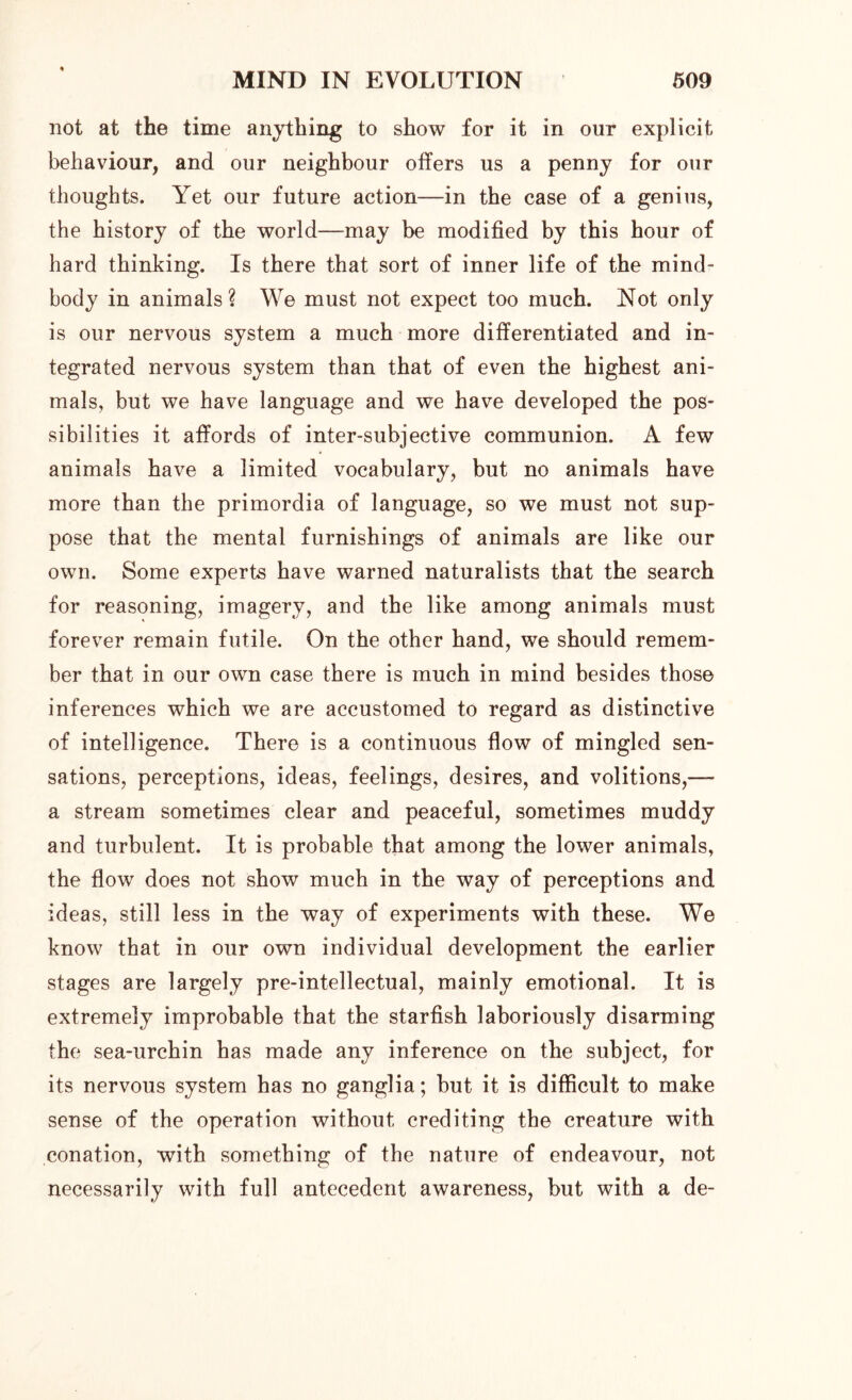 not at the time anything to show for it in our explicit behaviour, and our neighbour offers us a penny for our thoughts. Yet our future action—in the case of a genius, the history of the world—may be modified by this hour of hard thinking. Is there that sort of inner life of the mind- body in animals? We must not expect too much. Not only is our nervous system a much more differentiated and in- tegrated nervous system than that of even the highest ani- mals, but we have language and we have developed the pos- sibilities it affords of inter-subjective communion. A few animals have a limited vocabulary, but no animals have more than the primordia of language, so we must not sup- pose that the mental furnishings of animals are like our own. Some experts have warned naturalists that the search for reasoning, imagery, and the like among animals must forever remain futile. On the other hand, we should remem- ber that in our own case there is much in mind besides those inferences which we are accustomed to regard as distinctive of intelligence. There is a continuous flow of mingled sen- sations, perceptions, ideas, feelings, desires, and volitions,— a stream sometimes clear and peaceful, sometimes muddy and turbulent. It is probable that among the lower animals, the flow does not show much in the way of perceptions and ideas, still less in the way of experiments with these. We know that in our own individual development the earlier stages are largely pre-intellectual, mainly emotional. It is extremely improbable that the starfish laboriously disarming the sea-urchin has made any inference on the subject, for its nervous system has no ganglia; but it is difficult to make sense of the operation without crediting the creature with conation, with something of the nature of endeavour, not necessarily with full antecedent awareness, but with a de-