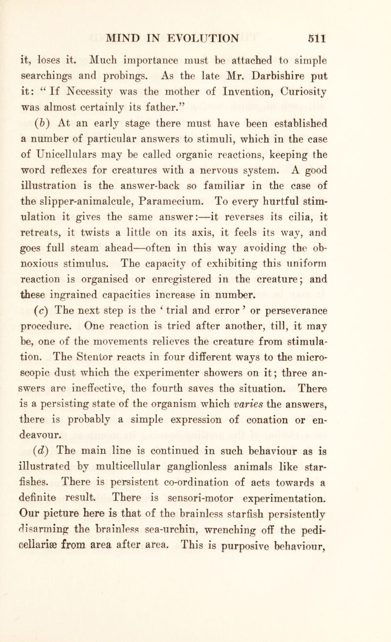 it, loses it. Much importance must be attached to simple searchings and probings. As the late Mr. Darbishire put it: “If Necessity was the mother of Invention, Curiosity was almost certainly its father.” (b) At an early stage there must have been established a number of particular answers to stimuli, which in the case of Unicellulars may be called organic reactions, keeping the word reflexes for creatures with a nervous system. A good illustration is the answer-back so familiar in the case of the slipper-animalcule, Paramecium. To every hurtful stim- ulation it gives the same answer:—it reverses its cilia, it retreats, it twists a little on its axis, it feels its way, and goes full steam ahead—often in this way avoiding the ob- noxious stimulus. The capacity of exhibiting this uniform reaction is organised or enregistered in the creature; and these ingrained capacities increase in number. (c) The next step is the ‘ trial and error ? or perseverance procedure. One reaction is tried after another, till, it may be, one of the movements relieves the creature from stimula- tion. The Stentor reacts in four different ways to the micro- scopic dust which the experimenter showers on it; three an- swers are ineffective, the fourth saves the situation. There is a persisting state of the organism which varies the answers, there is probably a simple expression of conation or en- deavour. (d) The main line is continued in such behaviour as is illustrated by multicellular ganglionless animals like star- fishes. There is persistent co-ordination of acts towards a definite result. There is sensori-motor experimentation. Our picture here is that of the brainless starfish persistently disarming the brainless sea-urchin, wrenching off the pedi- cellarise from area after area. This is purposive behaviour,
